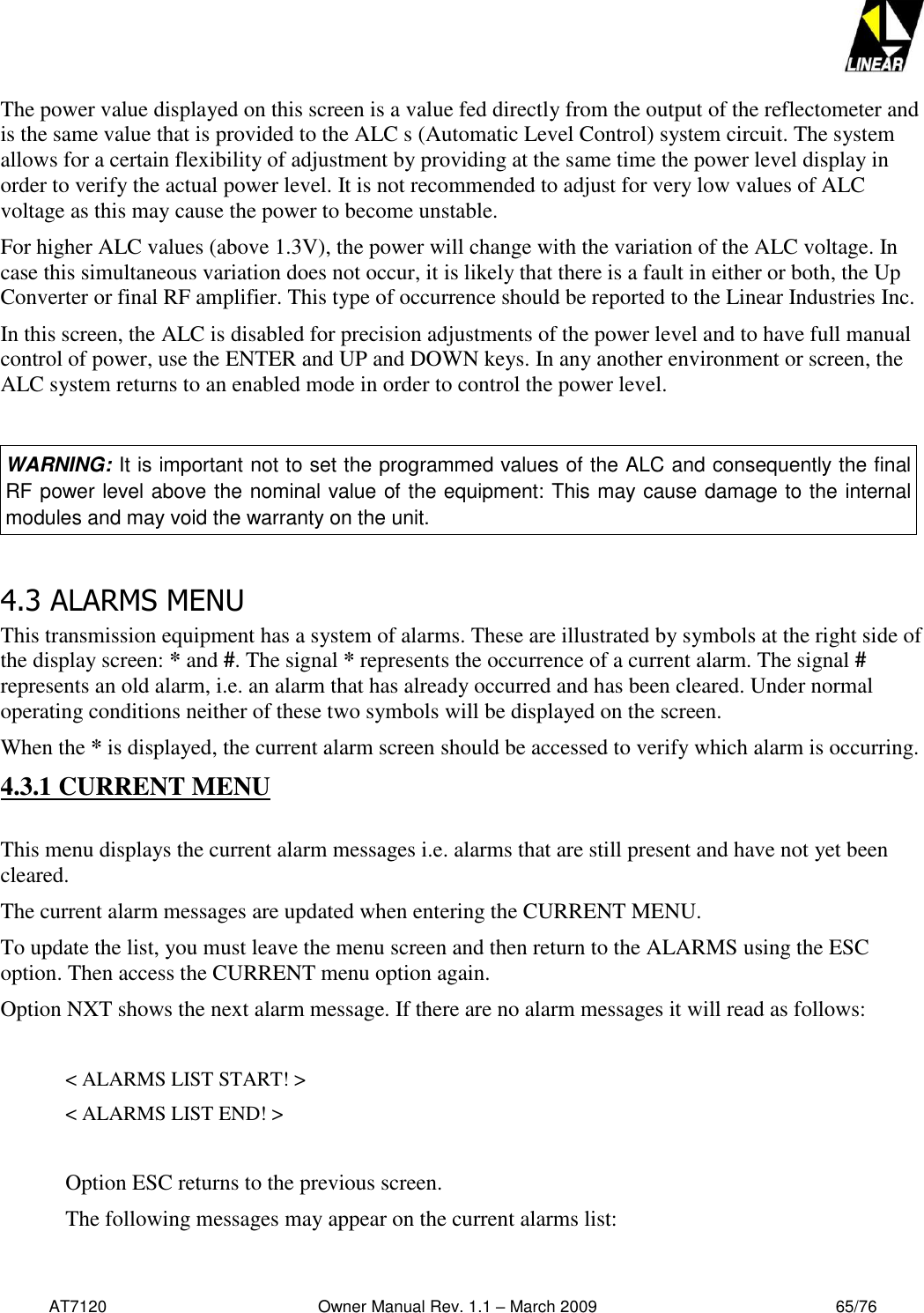   AT7120                                              Owner Manual Rev. 1.1 – March 2009                                                    65/76   The power value displayed on this screen is a value fed directly from the output of the reflectometer and is the same value that is provided to the ALC s (Automatic Level Control) system circuit. The system allows for a certain flexibility of adjustment by providing at the same time the power level display in order to verify the actual power level. It is not recommended to adjust for very low values of ALC voltage as this may cause the power to become unstable. For higher ALC values (above 1.3V), the power will change with the variation of the ALC voltage. In case this simultaneous variation does not occur, it is likely that there is a fault in either or both, the Up Converter or final RF amplifier. This type of occurrence should be reported to the Linear Industries Inc. In this screen, the ALC is disabled for precision adjustments of the power level and to have full manual control of power, use the ENTER and UP and DOWN keys. In any another environment or screen, the ALC system returns to an enabled mode in order to control the power level.  WARNING: It is important not to set the programmed values of the ALC and consequently the final RF power level above the nominal value of the equipment: This may cause damage to the internal modules and may void the warranty on the unit.  4.3 ALARMS MENU This transmission equipment has a system of alarms. These are illustrated by symbols at the right side of the display screen: * and #. The signal * represents the occurrence of a current alarm. The signal # represents an old alarm, i.e. an alarm that has already occurred and has been cleared. Under normal operating conditions neither of these two symbols will be displayed on the screen. When the * is displayed, the current alarm screen should be accessed to verify which alarm is occurring. 4.3.1 CURRENT MENU  This menu displays the current alarm messages i.e. alarms that are still present and have not yet been cleared. The current alarm messages are updated when entering the CURRENT MENU.  To update the list, you must leave the menu screen and then return to the ALARMS using the ESC option. Then access the CURRENT menu option again.  Option NXT shows the next alarm message. If there are no alarm messages it will read as follows:    &lt; ALARMS LIST START! &gt;     &lt; ALARMS LIST END! &gt;   Option ESC returns to the previous screen.  The following messages may appear on the current alarms list:  