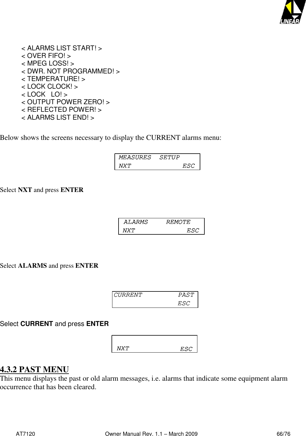   AT7120                                              Owner Manual Rev. 1.1 – March 2009                                                    66/76    &lt; ALARMS LIST START! &gt;  &lt; OVER FIFO! &gt;  &lt; MPEG LOSS! &gt;   &lt; DWR. NOT PROGRAMMED! &gt;   &lt; TEMPERATURE! &gt;  &lt; LOCK CLOCK! &gt;   &lt; LOCK   LO! &gt;   &lt; OUTPUT POWER ZERO! &gt;   &lt; REFLECTED POWER! &gt;   &lt; ALARMS LIST END! &gt;  Below shows the screens necessary to display the CURRENT alarms menu:  Select NXT and press ENTER    Select ALARMS and press ENTER   Select CURRENT and press ENTER  4.3.2 PAST MENU This menu displays the past or old alarm messages, i.e. alarms that indicate some equipment alarm occurrence that has been cleared.  MEASURES  SETUPNXT ESCMEASURES  SETUPNXT ESCMEASURES  SETUPNXT ESCALARMS  REMOTENXT ESCALARMS  REMOTENXT ESCALARMS  REMOTENXT ESCCURRENT  PASTESCCURRENT  PASTESCNXT ESCNXT ESCNXT ESC