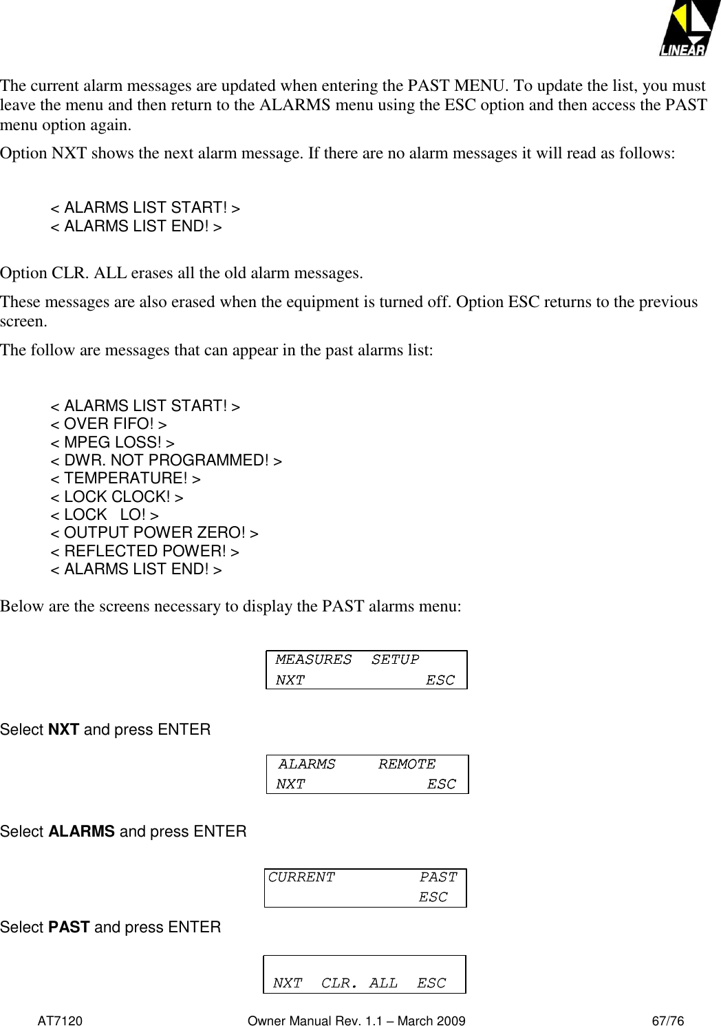   AT7120                                              Owner Manual Rev. 1.1 – March 2009                                                    67/76   The current alarm messages are updated when entering the PAST MENU. To update the list, you must leave the menu and then return to the ALARMS menu using the ESC option and then access the PAST menu option again. Option NXT shows the next alarm message. If there are no alarm messages it will read as follows:    &lt; ALARMS LIST START! &gt;     &lt; ALARMS LIST END! &gt;  Option CLR. ALL erases all the old alarm messages. These messages are also erased when the equipment is turned off. Option ESC returns to the previous screen.  The follow are messages that can appear in the past alarms list:  &lt; ALARMS LIST START! &gt;  &lt; OVER FIFO! &gt;  &lt; MPEG LOSS! &gt;   &lt; DWR. NOT PROGRAMMED! &gt;   &lt; TEMPERATURE! &gt;  &lt; LOCK CLOCK! &gt;   &lt; LOCK   LO! &gt;   &lt; OUTPUT POWER ZERO! &gt;   &lt; REFLECTED POWER! &gt;   &lt; ALARMS LIST END! &gt;  Below are the screens necessary to display the PAST alarms menu:  Select NXT and press ENTER  Select ALARMS and press ENTER  Select PAST and press ENTER  MEASURES  SETUPNXT ESCMEASURES  SETUPNXT ESCMEASURES  SETUPNXT ESCALARMS  REMOTENXT ESCALARMS  REMOTENXT ESCALARMS  REMOTENXT ESCCURRENT  PASTESCCURRENT  PASTESCNXT  CLR. ALL  ESCNXT  CLR. ALL  ESC