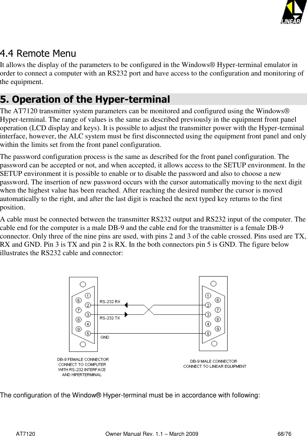   AT7120                                              Owner Manual Rev. 1.1 – March 2009                                                    68/76    4.4 Remote Menu It allows the display of the parameters to be configured in the Windows® Hyper-terminal emulator in order to connect a computer with an RS232 port and have access to the configuration and monitoring of the equipment. 5. Operation of the Hyper-terminal The AT7120 transmitter system parameters can be monitored and configured using the Windows® Hyper-terminal. The range of values is the same as described previously in the equipment front panel operation (LCD display and keys). It is possible to adjust the transmitter power with the Hyper-terminal interface, however, the ALC system must be first disconnected using the equipment front panel and only within the limits set from the front panel configuration.  The password configuration process is the same as described for the front panel configuration. The password can be accepted or not, and when accepted, it allows access to the SETUP environment. In the SETUP environment it is possible to enable or to disable the password and also to choose a new password. The insertion of new password occurs with the cursor automatically moving to the next digit when the highest value has been reached. After reaching the desired number the cursor is moved automatically to the right, and after the last digit is reached the next typed key returns to the first position.   A cable must be connected between the transmitter RS232 output and RS232 input of the computer. The cable end for the computer is a male DB-9 and the cable end for the transmitter is a female DB-9 connector. Only three of the nine pins are used, with pins 2 and 3 of the cable crossed. Pins used are TX, RX and GND. Pin 3 is TX and pin 2 is RX. In the both connectors pin 5 is GND. The figure below illustrates the RS232 cable and connector:                 The configuration of the Window® Hyper-terminal must be in accordance with following:   