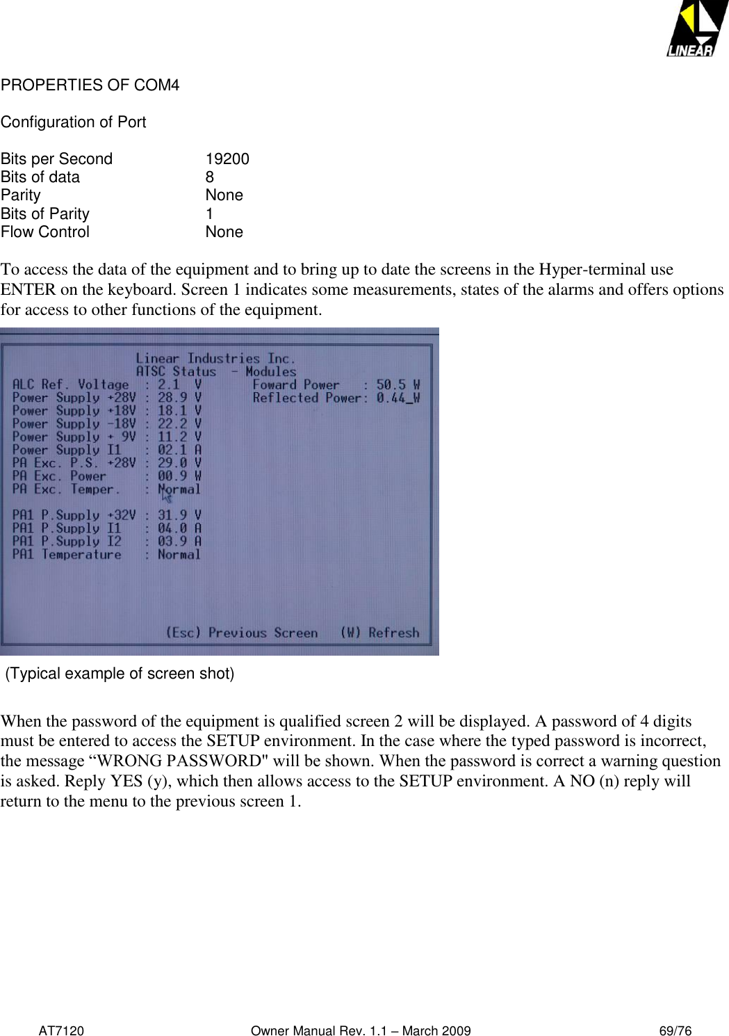   AT7120                                              Owner Manual Rev. 1.1 – March 2009                                                    69/76   PROPERTIES OF COM4  Configuration of Port  Bits per Second    19200 Bits of data      8 Parity        None Bits of Parity      1 Flow Control      None  To access the data of the equipment and to bring up to date the screens in the Hyper-terminal use ENTER on the keyboard. Screen 1 indicates some measurements, states of the alarms and offers options for access to other functions of the equipment.   (Typical example of screen shot)  When the password of the equipment is qualified screen 2 will be displayed. A password of 4 digits must be entered to access the SETUP environment. In the case where the typed password is incorrect, the message “WRONG PASSWORD&quot; will be shown. When the password is correct a warning question is asked. Reply YES (y), which then allows access to the SETUP environment. A NO (n) reply will return to the menu to the previous screen 1.  