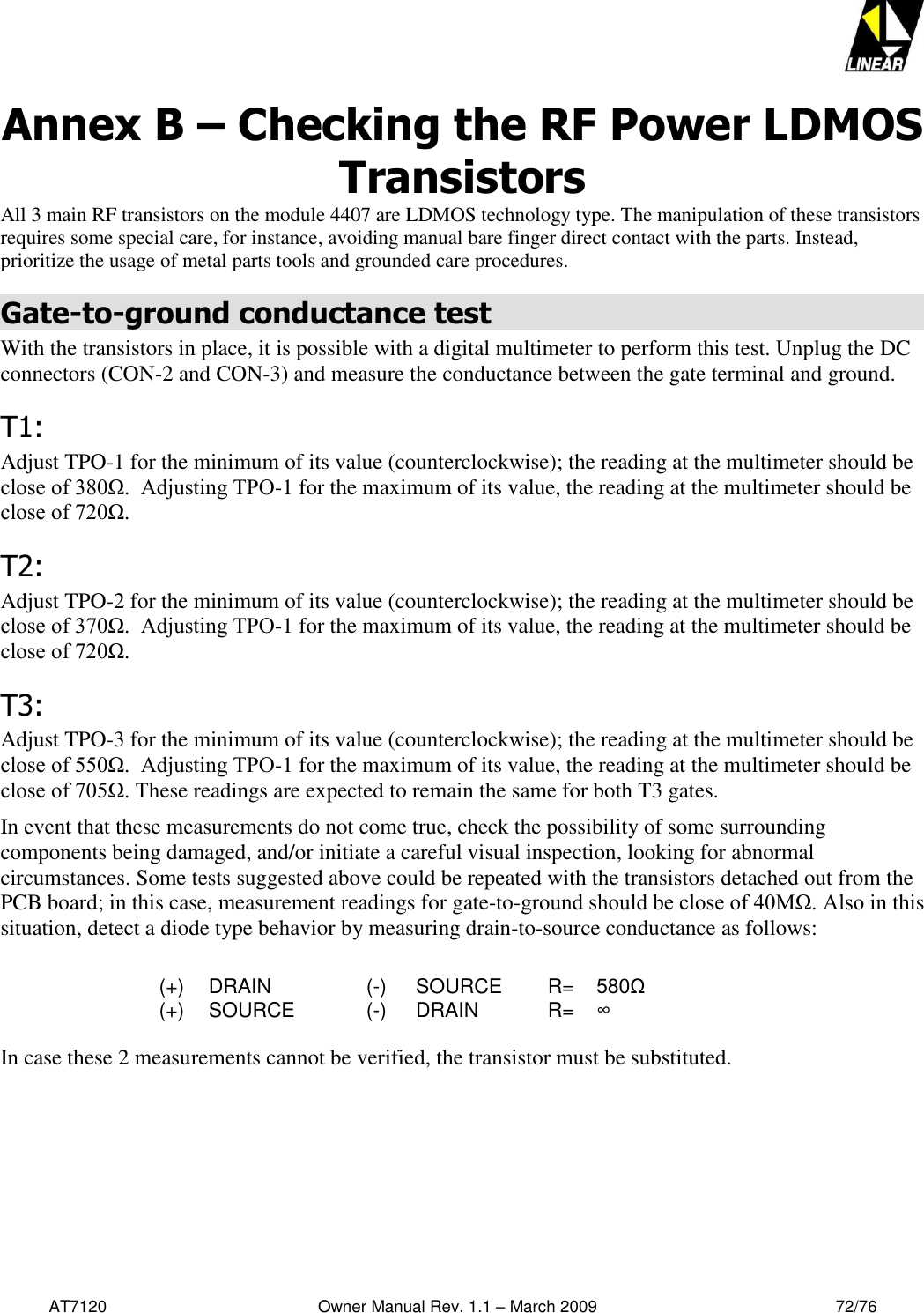   AT7120                                              Owner Manual Rev. 1.1 – March 2009                                                    72/76   Annex B – Checking the RF Power LDMOS Transistors All 3 main RF transistors on the module 4407 are LDMOS technology type. The manipulation of these transistors requires some special care, for instance, avoiding manual bare finger direct contact with the parts. Instead, prioritize the usage of metal parts tools and grounded care procedures. Gate-to-ground conductance test With the transistors in place, it is possible with a digital multimeter to perform this test. Unplug the DC connectors (CON-2 and CON-3) and measure the conductance between the gate terminal and ground. T1: Adjust TPO-1 for the minimum of its value (counterclockwise); the reading at the multimeter should be close of 380Ω.  Adjusting TPO-1 for the maximum of its value, the reading at the multimeter should be close of 720Ω. T2: Adjust TPO-2 for the minimum of its value (counterclockwise); the reading at the multimeter should be close of 370Ω.  Adjusting TPO-1 for the maximum of its value, the reading at the multimeter should be close of 720Ω. T3: Adjust TPO-3 for the minimum of its value (counterclockwise); the reading at the multimeter should be close of 550Ω.  Adjusting TPO-1 for the maximum of its value, the reading at the multimeter should be close of 705Ω. These readings are expected to remain the same for both T3 gates. In event that these measurements do not come true, check the possibility of some surrounding components being damaged, and/or initiate a careful visual inspection, looking for abnormal circumstances. Some tests suggested above could be repeated with the transistors detached out from the PCB board; in this case, measurement readings for gate-to-ground should be close of 40MΩ. Also in this situation, detect a diode type behavior by measuring drain-to-source conductance as follows:  (+)  DRAIN  (-)  SOURCE R= 580Ω (+) SOURCE  (-) DRAIN R= ∞  In case these 2 measurements cannot be verified, the transistor must be substituted.   