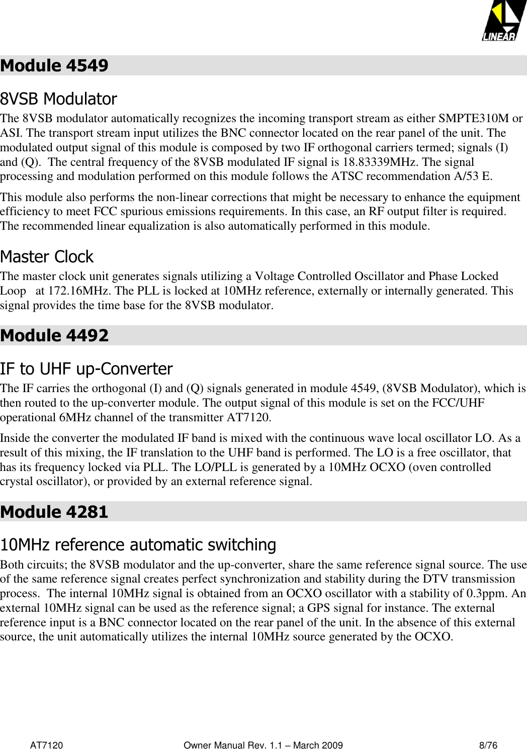   AT7120                                              Owner Manual Rev. 1.1 – March 2009                                                    8/76   Module 4549 8VSB Modulator The 8VSB modulator automatically recognizes the incoming transport stream as either SMPTE310M or ASI. The transport stream input utilizes the BNC connector located on the rear panel of the unit. The modulated output signal of this module is composed by two IF orthogonal carriers termed; signals (I) and (Q).  The central frequency of the 8VSB modulated IF signal is 18.83339MHz. The signal processing and modulation performed on this module follows the ATSC recommendation A/53 E.  This module also performs the non-linear corrections that might be necessary to enhance the equipment efficiency to meet FCC spurious emissions requirements. In this case, an RF output filter is required. The recommended linear equalization is also automatically performed in this module. Master Clock  The master clock unit generates signals utilizing a Voltage Controlled Oscillator and Phase Locked Loop   at 172.16MHz. The PLL is locked at 10MHz reference, externally or internally generated. This signal provides the time base for the 8VSB modulator. Module 4492 IF to UHF up-Converter  The IF carries the orthogonal (I) and (Q) signals generated in module 4549, (8VSB Modulator), which is then routed to the up-converter module. The output signal of this module is set on the FCC/UHF operational 6MHz channel of the transmitter AT7120. Inside the converter the modulated IF band is mixed with the continuous wave local oscillator LO. As a result of this mixing, the IF translation to the UHF band is performed. The LO is a free oscillator, that has its frequency locked via PLL. The LO/PLL is generated by a 10MHz OCXO (oven controlled crystal oscillator), or provided by an external reference signal.  Module 4281 10MHz reference automatic switching  Both circuits; the 8VSB modulator and the up-converter, share the same reference signal source. The use of the same reference signal creates perfect synchronization and stability during the DTV transmission process.  The internal 10MHz signal is obtained from an OCXO oscillator with a stability of 0.3ppm. An external 10MHz signal can be used as the reference signal; a GPS signal for instance. The external reference input is a BNC connector located on the rear panel of the unit. In the absence of this external source, the unit automatically utilizes the internal 10MHz source generated by the OCXO.   