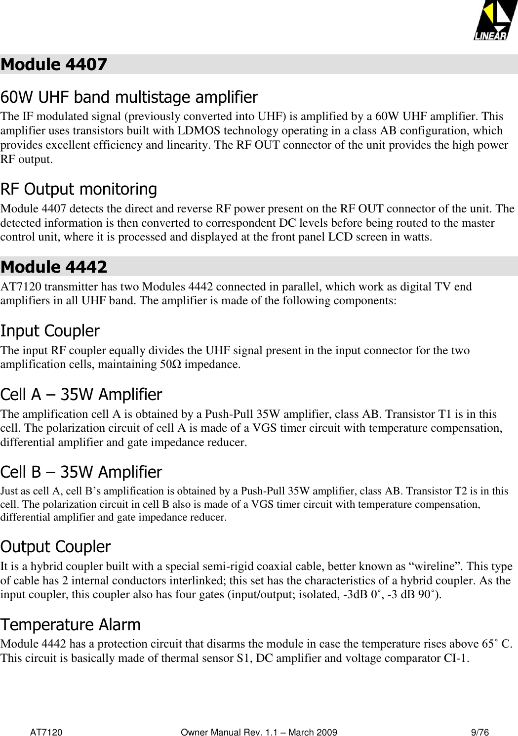   AT7120                                              Owner Manual Rev. 1.1 – March 2009                                                    9/76   Module 4407 60W UHF band multistage amplifier  The IF modulated signal (previously converted into UHF) is amplified by a 60W UHF amplifier. This amplifier uses transistors built with LDMOS technology operating in a class AB configuration, which provides excellent efficiency and linearity. The RF OUT connector of the unit provides the high power RF output. RF Output monitoring Module 4407 detects the direct and reverse RF power present on the RF OUT connector of the unit. The detected information is then converted to correspondent DC levels before being routed to the master control unit, where it is processed and displayed at the front panel LCD screen in watts.  Module 4442 AT7120 transmitter has two Modules 4442 connected in parallel, which work as digital TV end amplifiers in all UHF band. The amplifier is made of the following components: Input Coupler The input RF coupler equally divides the UHF signal present in the input connector for the two amplification cells, maintaining 50Ω impedance.  Cell A – 35W Amplifier  The amplification cell A is obtained by a Push-Pull 35W amplifier, class AB. Transistor T1 is in this cell. The polarization circuit of cell A is made of a VGS timer circuit with temperature compensation, differential amplifier and gate impedance reducer. Cell B – 35W Amplifier Just as cell A, cell B’s amplification is obtained by a Push-Pull 35W amplifier, class AB. Transistor T2 is in this cell. The polarization circuit in cell B also is made of a VGS timer circuit with temperature compensation, differential amplifier and gate impedance reducer. Output Coupler It is a hybrid coupler built with a special semi-rigid coaxial cable, better known as “wireline”. This type of cable has 2 internal conductors interlinked; this set has the characteristics of a hybrid coupler. As the input coupler, this coupler also has four gates (input/output; isolated, -3dB 0˚, -3 dB 90˚). Temperature Alarm Module 4442 has a protection circuit that disarms the module in case the temperature rises above 65˚ C. This circuit is basically made of thermal sensor S1, DC amplifier and voltage comparator CI-1.  