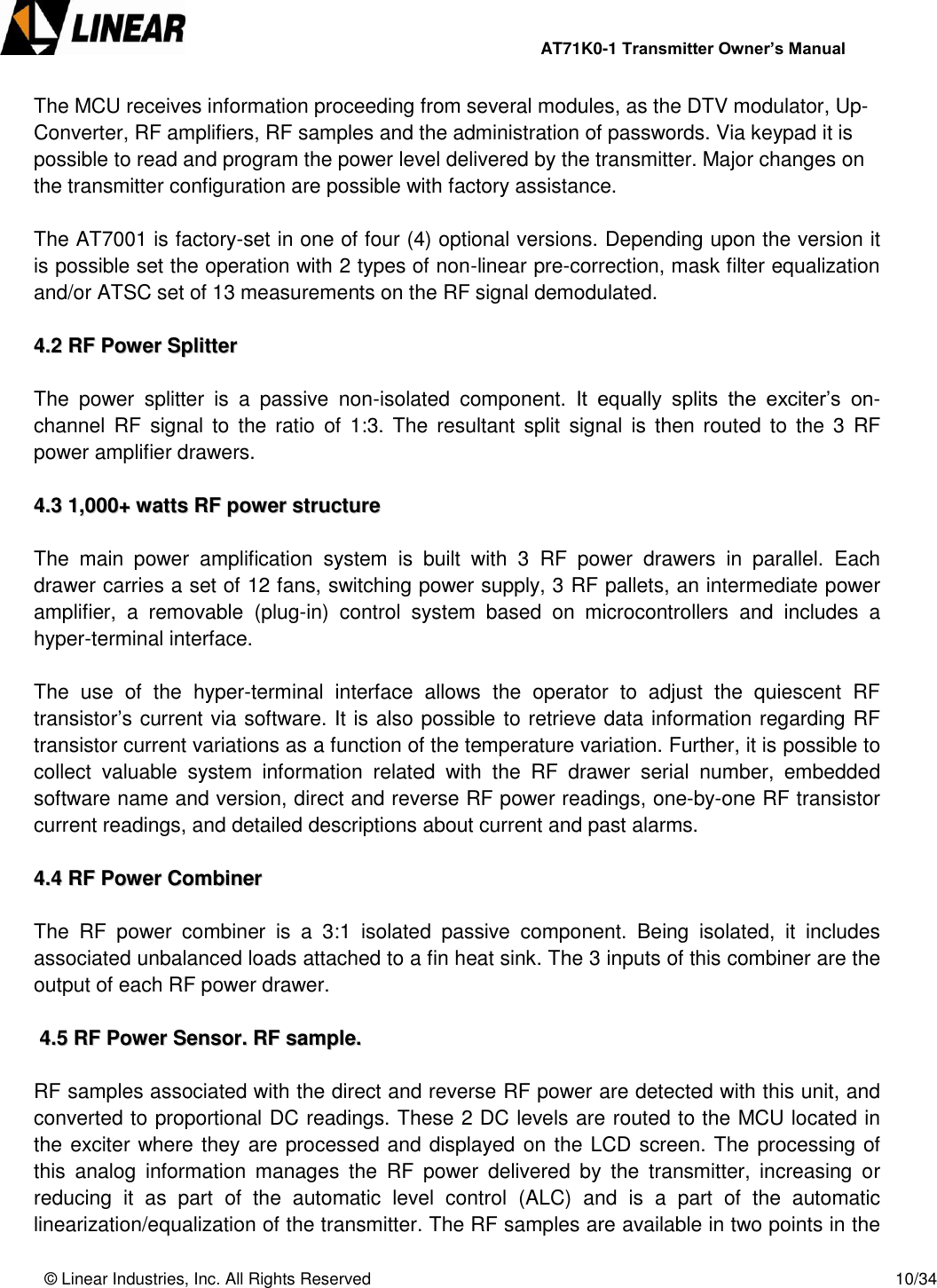                AT71K0-1 Transmitter Owner’s Manual   © Linear Industries, Inc. All Rights Reserved       10/34  The MCU receives information proceeding from several modules, as the DTV modulator, Up-Converter, RF amplifiers, RF samples and the administration of passwords. Via keypad it is possible to read and program the power level delivered by the transmitter. Major changes on the transmitter configuration are possible with factory assistance.   The AT7001 is factory-set in one of four (4) optional versions. Depending upon the version it is possible set the operation with 2 types of non-linear pre-correction, mask filter equalization and/or ATSC set of 13 measurements on the RF signal demodulated.  44..22  RRFF  PPoowweerr  SSpplliitttteerr   The  power  splitter  is  a  passive  non-isolated  component.  It  equally  splits  the  exciter’s  on-channel RF signal  to  the  ratio  of  1:3. The resultant split signal  is then routed  to  the  3  RF power amplifier drawers.      44..33  11,,000000++  wwaattttss  RRFF  ppoowweerr  ssttrruuccttuurree   The  main  power  amplification  system  is  built  with  3  RF  power  drawers  in  parallel.  Each drawer carries a set of 12 fans, switching power supply, 3 RF pallets, an intermediate power amplifier,  a  removable  (plug-in)  control  system  based  on  microcontrollers  and  includes  a hyper-terminal interface.   The  use  of  the  hyper-terminal  interface  allows  the  operator  to  adjust  the  quiescent  RF transistor’s current via software. It is also possible to retrieve data information regarding RF transistor current variations as a function of the temperature variation. Further, it is possible to collect  valuable  system  information  related  with  the  RF  drawer  serial  number,  embedded software name and version, direct and reverse RF power readings, one-by-one RF transistor current readings, and detailed descriptions about current and past alarms.  44..44  RRFF  PPoowweerr  CCoommbbiinneerr   The  RF  power  combiner  is  a  3:1  isolated  passive  component.  Being  isolated,  it  includes associated unbalanced loads attached to a fin heat sink. The 3 inputs of this combiner are the output of each RF power drawer.     44..55  RRFF  PPoowweerr  SSeennssoorr..  RRFF  ssaammppllee..   RF samples associated with the direct and reverse RF power are detected with this unit, and converted to proportional DC readings. These 2 DC levels are routed to the MCU located in the exciter where they are processed and displayed on the LCD screen. The processing of this  analog  information manages  the  RF  power  delivered  by  the  transmitter,  increasing  or reducing  it  as  part  of  the  automatic  level  control  (ALC)  and  is  a  part  of  the  automatic linearization/equalization of the transmitter. The RF samples are available in two points in the 