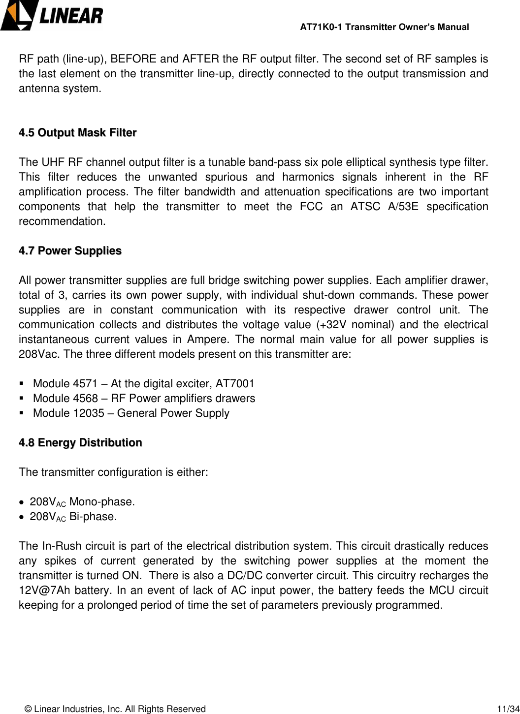                AT71K0-1 Transmitter Owner’s Manual   © Linear Industries, Inc. All Rights Reserved       11/34  RF path (line-up), BEFORE and AFTER the RF output filter. The second set of RF samples is the last element on the transmitter line-up, directly connected to the output transmission and antenna system.   44..55  OOuuttppuutt  MMaasskk  FFiilltteerr   The UHF RF channel output filter is a tunable band-pass six pole elliptical synthesis type filter. This  filter  reduces  the  unwanted  spurious  and  harmonics  signals  inherent  in  the  RF amplification process. The filter  bandwidth  and attenuation specifications  are  two important components  that  help  the  transmitter  to  meet  the  FCC  an  ATSC  A/53E  specification recommendation.   44..77  PPoowweerr  SSuupppplliieess   All power transmitter supplies are full bridge switching power supplies. Each amplifier drawer, total of 3, carries its own power supply, with individual shut-down commands. These power supplies  are  in  constant  communication  with  its  respective  drawer  control  unit.  The communication collects and distributes  the voltage  value (+32V  nominal)  and the  electrical instantaneous  current  values  in  Ampere.  The  normal  main  value  for  all  power  supplies  is 208Vac. The three different models present on this transmitter are:     Module 4571 – At the digital exciter, AT7001    Module 4568 – RF Power amplifiers drawers    Module 12035 – General Power Supply  44..88  EEnneerrggyy  DDiissttrriibbuuttiioonn   The transmitter configuration is either:   208VAC Mono-phase.  208VAC Bi-phase.  The In-Rush circuit is part of the electrical distribution system. This circuit drastically reduces any  spikes  of  current  generated  by  the  switching  power  supplies  at  the  moment  the transmitter is turned ON.  There is also a DC/DC converter circuit. This circuitry recharges the 12V@7Ah battery. In an event of lack of AC input power, the battery feeds the MCU circuit keeping for a prolonged period of time the set of parameters previously programmed.    