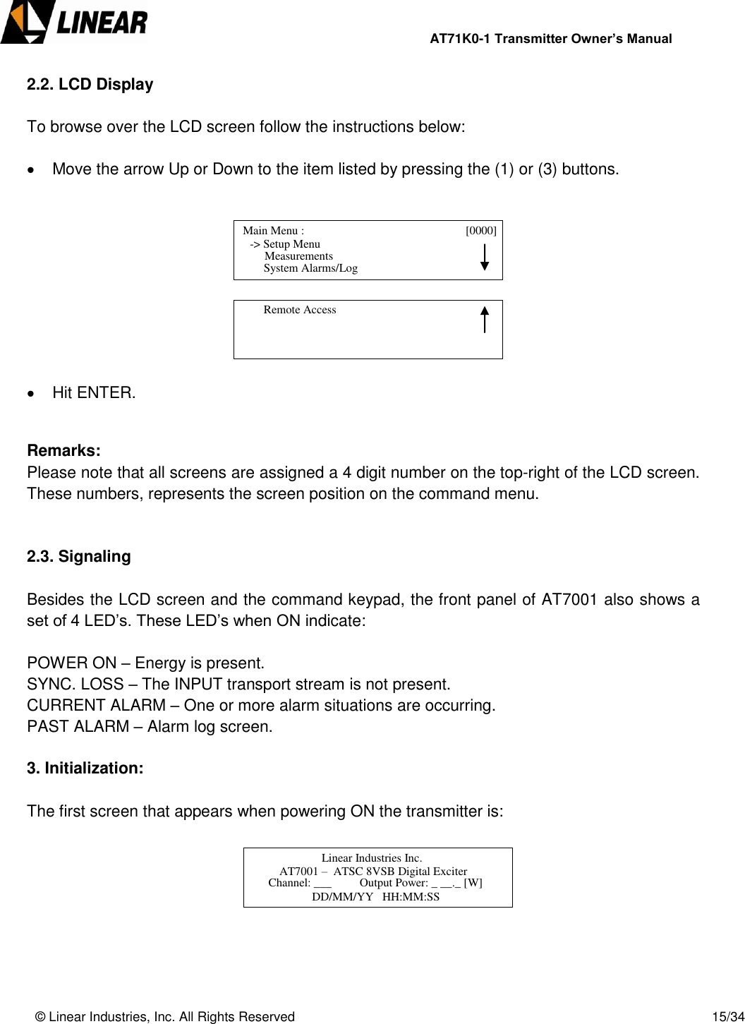                AT71K0-1 Transmitter Owner’s Manual   © Linear Industries, Inc. All Rights Reserved       15/34  2.2. LCD Display   To browse over the LCD screen follow the instructions below:    Move the arrow Up or Down to the item listed by pressing the (1) or (3) buttons.            Hit ENTER.   Remarks:  Please note that all screens are assigned a 4 digit number on the top-right of the LCD screen. These numbers, represents the screen position on the command menu.   2.3. Signaling   Besides the LCD screen and the command keypad, the front panel of AT7001 also shows a set of 4 LED’s. These LED’s when ON indicate:   POWER ON – Energy is present. SYNC. LOSS – The INPUT transport stream is not present. CURRENT ALARM – One or more alarm situations are occurring. PAST ALARM – Alarm log screen.  3. Initialization:  The first screen that appears when powering ON the transmitter is:           Main Menu :                                  [0000]                -&gt; Setup Menu                                 System Alarms/Log     Measurements          Remote Access                                    Linear Industries Inc.                 AT7001 –  ATSC 8VSB Digital Exciter                            Channel: ___  Output Power: _ __._ [W]  DD/MM/YY   HH:MM:SS  