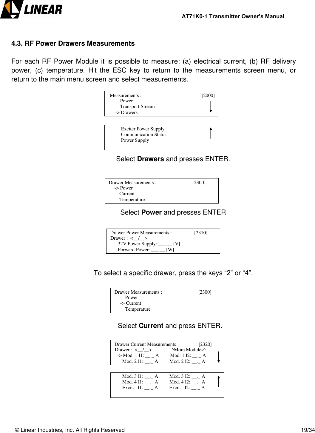                AT71K0-1 Transmitter Owner’s Manual   © Linear Industries, Inc. All Rights Reserved       19/34   4.3. RF Power Drawers Measurements  For each RF Power Module it is possible to measure: (a) electrical current, (b) RF delivery power,  (c)  temperature.  Hit  the  ESC  key  to  return  to  the  measurements  screen  menu,  or return to the main menu screen and select measurements.         Select Drawers and presses ENTER.      Select Power and presses ENTER        To select a specific drawer, press the keys “2” or “4”.          Select Current and press ENTER.                            Power                  Transport Stream              -&gt; Drawers   Measurements :                                 [2000]                                                Exciter Power Supply            Communication Status            Power Supply                                  Drawer Measurements :                             [2300]       -&gt; Power      Current      Temperature                             Drawer Power Measurements :                  [2310]      Drawer :  &lt;__/__&gt;        32V Power Supply: ___.__ [V]       Forward Power: ___.__ [W]                             Drawer Measurements :                             [2300]           Power  -&gt; Current      Temperature                             Drawer Current Measurements :                [2320]      Drawer :  &lt;__/__&gt;                ^More Modules^   -&gt; Mod. 1 I1: __._ A         Mod. 1 I2: __._ A       Mod. 2 I1: __._ A         Mod. 2 I2: __._ A                                         Mod. 3 I1: __._ A         Mod. 3 I2: __._ A       Mod. 4 I1: __._ A         Mod. 4 I2: __._ A       Excit.   I1: __._ A         Excit.   I2: __._ A                            