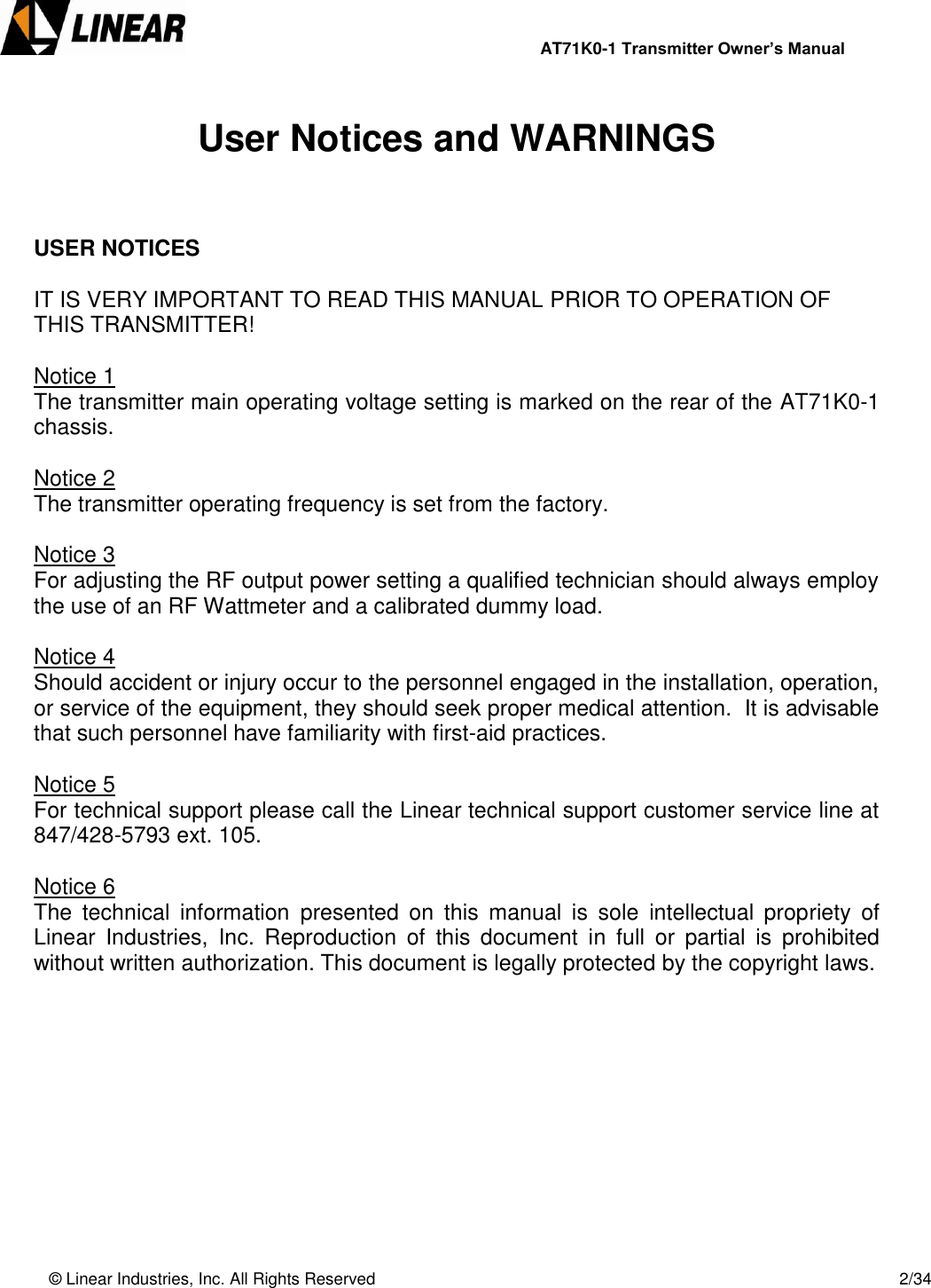                AT71K0-1 Transmitter Owner’s Manual   © Linear Industries, Inc. All Rights Reserved       2/34   User Notices and WARNINGS    USER NOTICES   IT IS VERY IMPORTANT TO READ THIS MANUAL PRIOR TO OPERATION OF THIS TRANSMITTER!  Notice 1 The transmitter main operating voltage setting is marked on the rear of the AT71K0-1 chassis.   Notice 2 The transmitter operating frequency is set from the factory.  Notice 3 For adjusting the RF output power setting a qualified technician should always employ the use of an RF Wattmeter and a calibrated dummy load.  Notice 4 Should accident or injury occur to the personnel engaged in the installation, operation, or service of the equipment, they should seek proper medical attention.  It is advisable that such personnel have familiarity with first-aid practices.     Notice 5 For technical support please call the Linear technical support customer service line at 847/428-5793 ext. 105.  Notice 6 The  technical  information  presented  on  this  manual  is  sole  intellectual  propriety  of Linear  Industries,  Inc.  Reproduction  of  this  document  in  full  or  partial  is  prohibited without written authorization. This document is legally protected by the copyright laws.            