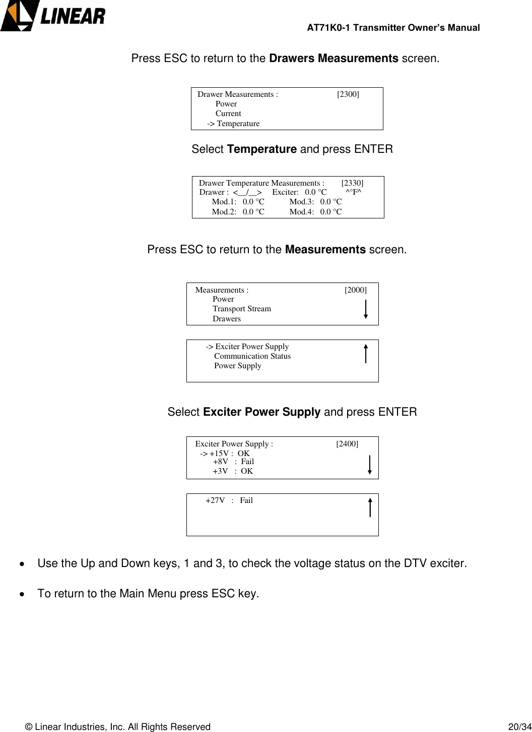                AT71K0-1 Transmitter Owner’s Manual   © Linear Industries, Inc. All Rights Reserved       20/34        Press ESC to return to the Drawers Measurements screen.      Select Temperature and press ENTER                            Press ESC to return to the Measurements screen.                      Select Exciter Power Supply and press ENTER            Use the Up and Down keys, 1 and 3, to check the voltage status on the DTV exciter.    To return to the Main Menu press ESC key.         Drawer Measurements :                            [2300]           Power       Current  -&gt; Temperature                             Drawer Temperature Measurements :        [2330]      Drawer :  &lt;__/__&gt;     Exciter:   0.0 °C         ^°F^       Mod.1:   0.0 °C            Mod.3:   0.0 °C       Mod.2:   0.0 °C            Mod.4:   0.0 °C                                             Power                  Transport Stream                  Drawers   Measurements :                                        [2000]                                            -&gt; Exciter Power Supply            Communication Status            Power Supply                                   Exciter Power Supply :                              [2400]                 -&gt; +15V :  OK                             +3V   :  OK +8V   :  Fail        +27V   :   Fail                                 