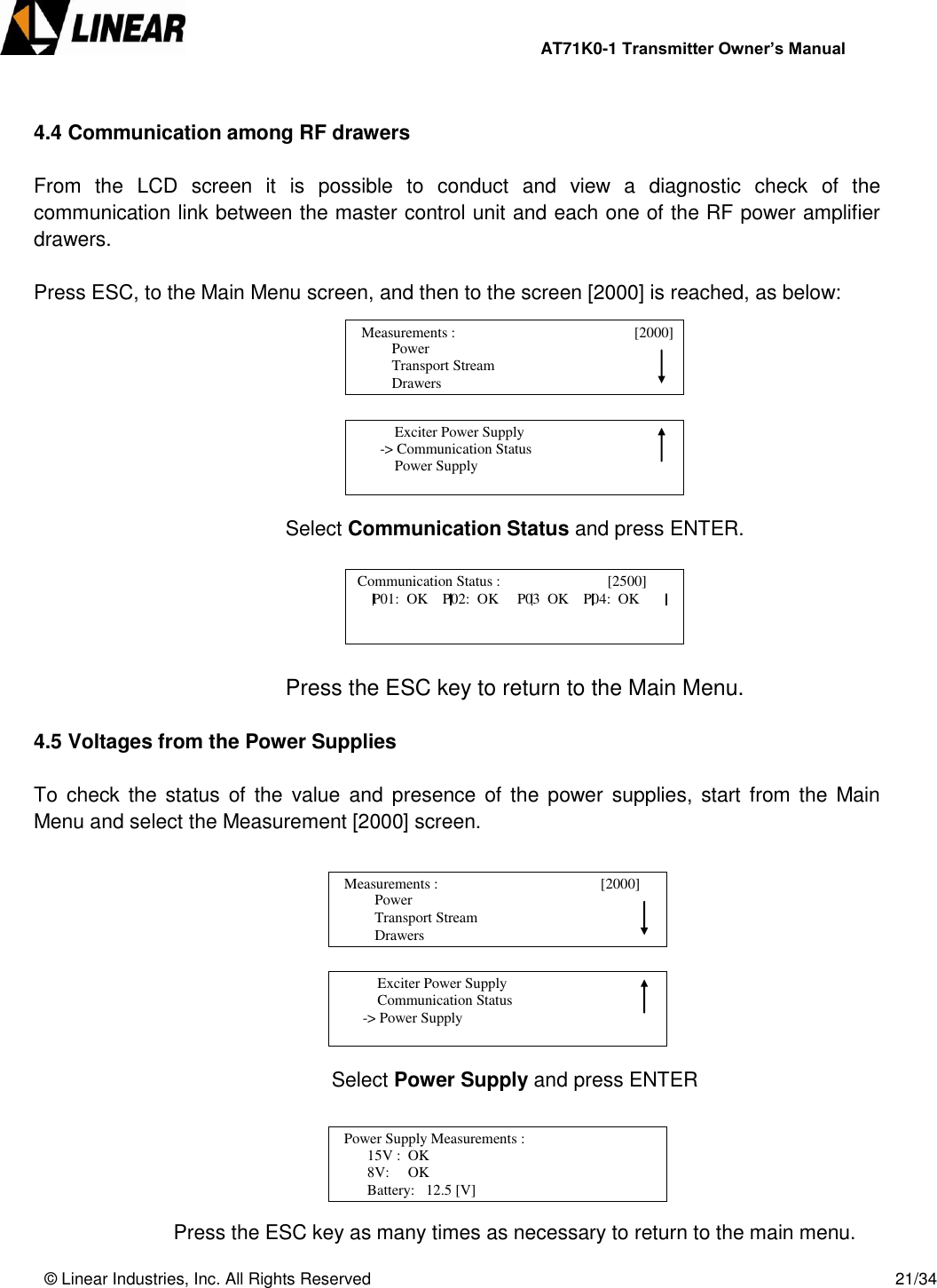                AT71K0-1 Transmitter Owner’s Manual   © Linear Industries, Inc. All Rights Reserved       21/34   4.4 Communication among RF drawers  From  the  LCD  screen  it  is  possible  to  conduct  and  view  a  diagnostic  check  of  the communication link between the master control unit and each one of the RF power amplifier drawers.  Press ESC, to the Main Menu screen, and then to the screen [2000] is reached, as below:         Select Communication Status and press ENTER.      Press the ESC key to return to the Main Menu.  4.5 Voltages from the Power Supplies  To  check the  status of  the  value  and  presence of  the  power  supplies, start  from the  Main Menu and select the Measurement [2000] screen.        Select Power Supply and press ENTER     Press the ESC key as many times as necessary to return to the main menu.                  Power                  Transport Stream                  Drawers   Measurements :                                 [2000]                                                Exciter Power Supply        -&gt; Communication Status            Power Supply                                  Communication Status :                             [2500]                                           P01:  OK    P02:  OK     P03  OK    P04:  OK                  Power                  Transport Stream                  Drawers   Measurements :                                       [2000]                                                Exciter Power Supply            Communication Status        -&gt; Power Supply                                   Power Supply Measurements :             [2600]                     15V :  OK                 8V:     OK                 Battery:   12.5 [V]                             