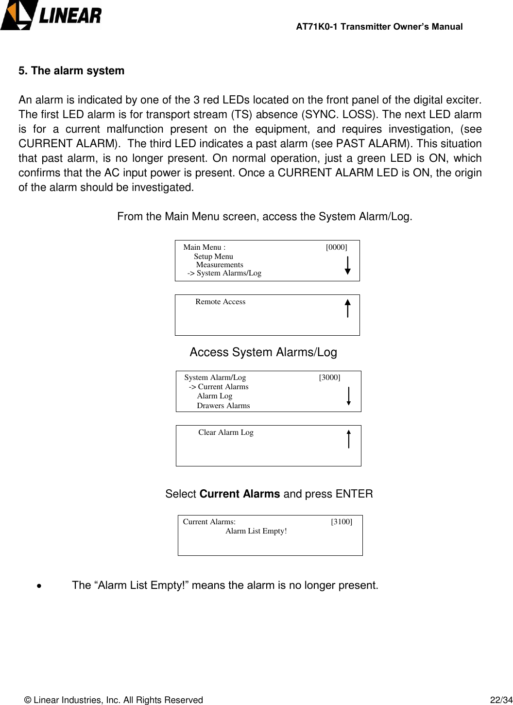                AT71K0-1 Transmitter Owner’s Manual   © Linear Industries, Inc. All Rights Reserved       22/34   5. The alarm system  An alarm is indicated by one of the 3 red LEDs located on the front panel of the digital exciter. The first LED alarm is for transport stream (TS) absence (SYNC. LOSS). The next LED alarm is  for  a  current  malfunction  present  on  the  equipment,  and  requires  investigation,  (see CURRENT ALARM).  The third LED indicates a past alarm (see PAST ALARM). This situation that past alarm, is no longer present. On normal operation, just a green LED  is ON, which confirms that the AC input power is present. Once a CURRENT ALARM LED is ON, the origin of the alarm should be investigated.             From the Main Menu screen, access the System Alarm/Log.             Access System Alarms/Log                  Select Current Alarms and press ENTER        The “Alarm List Empty!” means the alarm is no longer present.         Main Menu :                                       [0000]                    Setup Menu                             -&gt; System Alarms/Log     Measurements          Remote Access                                            -&gt; Current Alarms                Alarm Log                Drawers Alarms   System Alarm/Log                                    [3000]                                              Clear Alarm Log                                   Current Alarms:                                            [3100]                                  Alarm List Empty!                                             