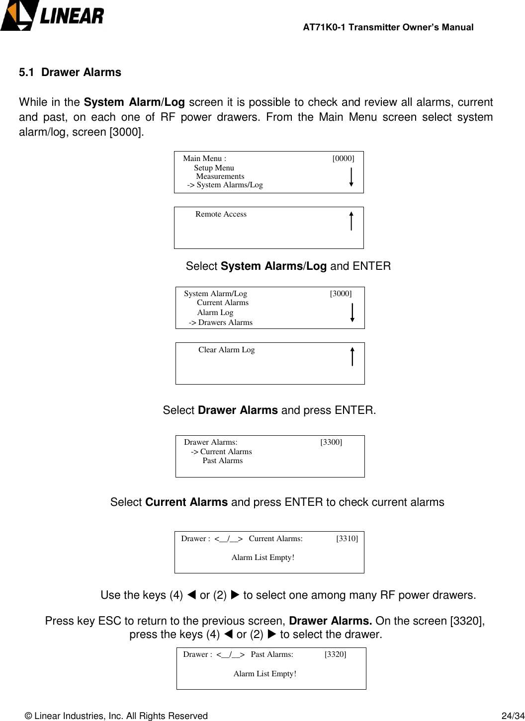                AT71K0-1 Transmitter Owner’s Manual   © Linear Industries, Inc. All Rights Reserved       24/34   5.1  Drawer Alarms  While in the System Alarm/Log screen it is possible to check and review all alarms, current and  past,  on  each  one  of  RF  power  drawers.  From  the  Main  Menu  screen  select  system alarm/log, screen [3000].         Select System Alarms/Log and ENTER                Select Drawer Alarms and press ENTER.       Select Current Alarms and press ENTER to check current alarms       Use the keys (4)  or (2)  to select one among many RF power drawers.  Press key ESC to return to the previous screen, Drawer Alarms. On the screen [3320], press the keys (4)  or (2)  to select the drawer.       Main Menu :                                        [0000]                    Setup Menu                             -&gt; System Alarms/Log     Measurements          Remote Access                                                Current Alarms                Alarm Log            -&gt; Drawers Alarms   System Alarm/Log                                       [3000]                                              Clear Alarm Log                                   Drawer Alarms:                                        [3300]                  -&gt; Current Alarms                                 Past Alarms   Drawer :  &lt;__/__&gt;   Current Alarms:          [3310]                               Alarm List Empty!                             Drawer :  &lt;__/__&gt;   Past Alarms:               [3320]                               Alarm List Empty!                            