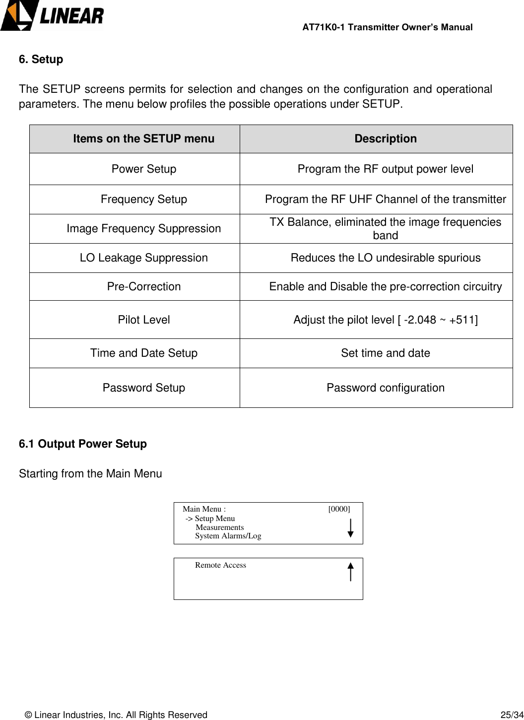                AT71K0-1 Transmitter Owner’s Manual   © Linear Industries, Inc. All Rights Reserved       25/34  6. Setup  The SETUP screens permits for selection and changes on the configuration and operational parameters. The menu below profiles the possible operations under SETUP.  Items on the SETUP menu Description Power Setup Program the RF output power level Frequency Setup Program the RF UHF Channel of the transmitter Image Frequency Suppression TX Balance, eliminated the image frequencies band LO Leakage Suppression Reduces the LO undesirable spurious Pre-Correction Enable and Disable the pre-correction circuitry Pilot Level Adjust the pilot level [ -2.048 ~ +511] Time and Date Setup Set time and date Password Setup  Password configuration    6.1 Output Power Setup  Starting from the Main Menu                 Main Menu :                                       [0000]                -&gt; Setup Menu                                 System Alarms/Log     Measurements          Remote Access                                 