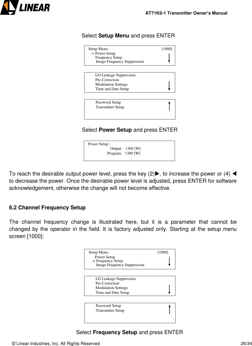                AT71K0-1 Transmitter Owner’s Manual   © Linear Industries, Inc. All Rights Reserved       26/34          Select Setup Menu and press ENTER                        Select Power Setup and press ENTER       To reach the desirable output power level, press the key (2), to increase the power or (4)  to decrease the power. Once the desirable power level is adjusted, press ENTER for software acknowledgement, otherwise the change will not become effective.   6.2 Channel Frequency Setup  The  channel  frequency  change  is  illustrated  here,  but  it  is  a  parameter  that  cannot  be changed by the operator in the field. It is factory adjusted only. Starting at the  setup menu screen [1000]:                       Select Frequency Setup and press ENTER   Setup Menu :                                [1000]                 -&gt; Power Setup                                 Image Frequency Suppression      Frequency Setup          LO Leakage Suppression          Pre-Correction          Modulation Settings          Time and Date Setup                                          Password Setup          Transmitter Setup                                                                Output:   1300 [W]                              Program:   1300 [W]    Power Setup :                                  [1100]                                       Setup Menu :                                      [1000]                     Power Setup                                 Image Frequency Suppression  -&gt; Frequency Setup          LO Leakage Suppression          Pre-Correction          Modulation Settings          Time and Date Setup                                          Password Setup          Transmitter Setup                                 