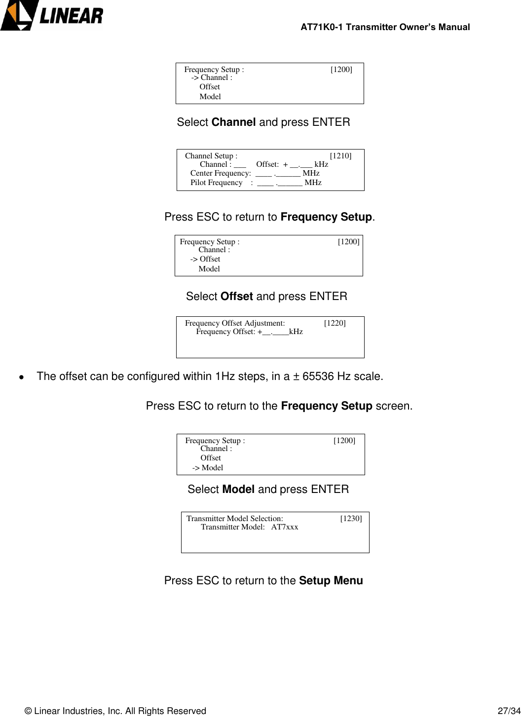                AT71K0-1 Transmitter Owner’s Manual   © Linear Industries, Inc. All Rights Reserved       27/34             Select Channel and press ENTER                 Press ESC to return to Frequency Setup.              Select Offset and press ENTER        The offset can be configured within 1Hz steps, in a ± 65536 Hz scale.  Press ESC to return to the Frequency Setup screen.               Select Model and press ENTER             Press ESC to return to the Setup Menu           Frequency Setup :                                       [1200]       -&gt; Channel :      Offset      Model                               Channel Setup :                                       [1210]      Channel : ___     Offset:  + __.___ kHz                                                           Center Frequency:  ____ .______ MHz                                   Pilot Frequency    :  ____ .______ MHz   Frequency Setup :                                   [1200]           Channel :  -&gt; Offset      Model                               Frequency Offset Adjustment:                   [1220]         Frequency Offset: +__.____kHz                              Frequency Setup :                                        [1200]           Channel :      Offset  -&gt; Model                               Transmitter Model Selection:                     [1230]         Transmitter Model:   AT7xxx                            