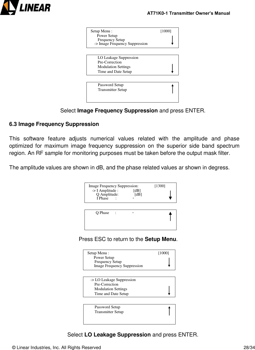                AT71K0-1 Transmitter Owner’s Manual   © Linear Industries, Inc. All Rights Reserved       28/34               Select Image Frequency Suppression and press ENTER.  6.3 Image Frequency Suppression  This  software  feature  adjusts  numerical  values  related  with  the  amplitude  and  phase optimized  for  maximum  image  frequency  suppression  on  the  superior  side  band  spectrum region. An RF sample for monitoring purposes must be taken before the output mask filter.   The amplitude values are shown in dB, and the phase related values ar shown in degress.                Press ESC to return to the Setup Menu.               Select LO Leakage Suppression and press ENTER.   Image Frequency Suppression:                [1300]                  -&gt; I Amplitude :               [dB]                                 I Phase       :                ◦       Q Amplitude:                [dB]          Q Phase      :                ◦                                    Setup Menu :                                       [1000]                     Power Setup                                Image Frequency Suppression      Frequency Setup      -&gt; LO Leakage Suppression          Pre-Correction          Modulation Settings          Time and Date Setup                                          Password Setup           Transmitter Setup                                   Setup Menu :                                      [1000]                     Power Setup                             -&gt; Image Frequency Suppression      Frequency Setup          LO Leakage Suppression          Pre-Correction          Modulation Settings          Time and Date Setup                                          Password Setup           Transmitter Setup                                 