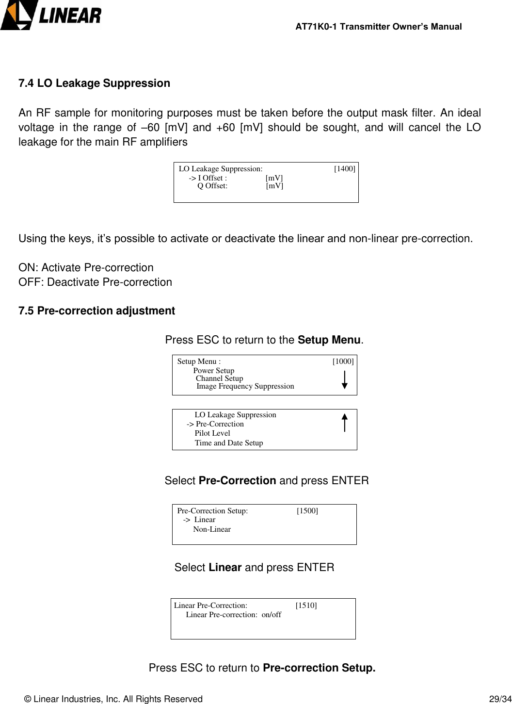                AT71K0-1 Transmitter Owner’s Manual   © Linear Industries, Inc. All Rights Reserved       29/34    7.4 LO Leakage Suppression  An RF sample for monitoring purposes must be taken before the output mask filter. An ideal voltage  in  the  range  of  –60  [mV]  and  +60  [mV]  should  be  sought,  and  will  cancel  the  LO leakage for the main RF amplifiers       Using the keys, it’s possible to activate or deactivate the linear and non-linear pre-correction.  ON: Activate Pre-correction OFF: Deactivate Pre-correction  7.5 Pre-correction adjustment                  Press ESC to return to the Setup Menu.                                     Select Pre-Correction and press ENTER                            Select Linear and press ENTER               Press ESC to return to Pre-correction Setup.   LO Leakage Suppression:                        [1400]                  -&gt; I Offset :                   [mV]                                 Q Offset:                   [mV]   Setup Menu :                                   [1000]                     Power Setup                                 Image Frequency Suppression      Channel Setup           LO Leakage Suppression      -&gt; Pre-Correction          Pilot Level          Time and Date Setup                                   Pre-Correction Setup:                        [1500]                -&gt;  Linear                Non-Linear                                   Linear Pre-Correction:                        [1510]                  Linear Pre-correction:  on/off                                  