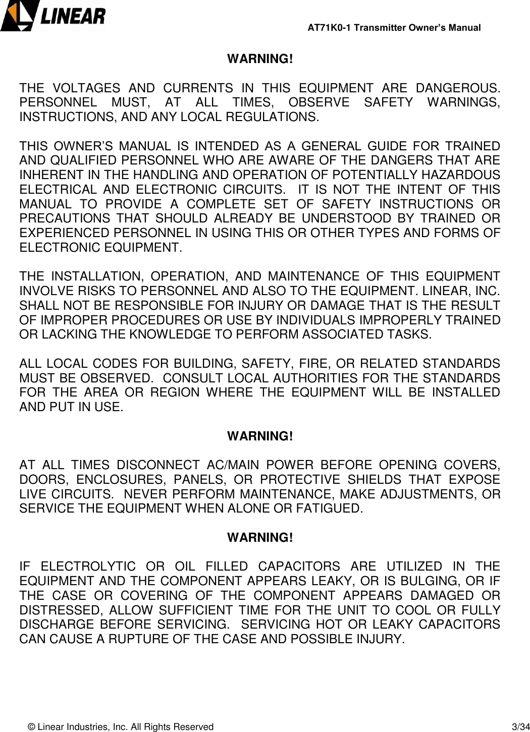                AT71K0-1 Transmitter Owner’s Manual   © Linear Industries, Inc. All Rights Reserved       3/34  WARNING!  THE  VOLTAGES  AND  CURRENTS  IN  THIS  EQUIPMENT  ARE  DANGEROUS.  PERSONNEL  MUST,  AT  ALL  TIMES,  OBSERVE  SAFETY  WARNINGS, INSTRUCTIONS, AND ANY LOCAL REGULATIONS.  THIS  OWNER’S  MANUAL  IS  INTENDED  AS  A  GENERAL  GUIDE  FOR  TRAINED AND QUALIFIED PERSONNEL WHO ARE AWARE OF THE DANGERS THAT ARE INHERENT IN THE HANDLING AND OPERATION OF POTENTIALLY HAZARDOUS ELECTRICAL  AND  ELECTRONIC  CIRCUITS.    IT  IS  NOT  THE  INTENT  OF  THIS MANUAL  TO  PROVIDE  A  COMPLETE  SET  OF  SAFETY  INSTRUCTIONS  OR PRECAUTIONS  THAT  SHOULD  ALREADY  BE  UNDERSTOOD  BY  TRAINED  OR EXPERIENCED PERSONNEL IN USING THIS OR OTHER TYPES AND FORMS OF ELECTRONIC EQUIPMENT.   THE  INSTALLATION,  OPERATION,  AND  MAINTENANCE  OF  THIS  EQUIPMENT INVOLVE RISKS TO PERSONNEL AND ALSO TO THE EQUIPMENT. LINEAR, INC. SHALL NOT BE RESPONSIBLE FOR INJURY OR DAMAGE THAT IS THE RESULT OF IMPROPER PROCEDURES OR USE BY INDIVIDUALS IMPROPERLY TRAINED OR LACKING THE KNOWLEDGE TO PERFORM ASSOCIATED TASKS.  ALL LOCAL CODES FOR BUILDING, SAFETY, FIRE, OR RELATED STANDARDS MUST BE OBSERVED.  CONSULT LOCAL AUTHORITIES FOR THE STANDARDS FOR  THE  AREA  OR  REGION  WHERE  THE  EQUIPMENT  WILL  BE  INSTALLED AND PUT IN USE.     WARNING!  AT  ALL  TIMES  DISCONNECT  AC/MAIN  POWER  BEFORE  OPENING  COVERS, DOORS,  ENCLOSURES,  PANELS,  OR  PROTECTIVE  SHIELDS  THAT  EXPOSE LIVE CIRCUITS.  NEVER PERFORM MAINTENANCE, MAKE ADJUSTMENTS, OR SERVICE THE EQUIPMENT WHEN ALONE OR FATIGUED.  WARNING!    IF  ELECTROLYTIC  OR  OIL  FILLED  CAPACITORS  ARE  UTILIZED  IN  THE EQUIPMENT AND THE COMPONENT APPEARS LEAKY, OR IS BULGING, OR IF THE  CASE  OR  COVERING  OF  THE  COMPONENT  APPEARS  DAMAGED  OR DISTRESSED,  ALLOW  SUFFICIENT TIME  FOR  THE  UNIT  TO COOL  OR  FULLY DISCHARGE  BEFORE  SERVICING.   SERVICING  HOT  OR  LEAKY  CAPACITORS CAN CAUSE A RUPTURE OF THE CASE AND POSSIBLE INJURY.   