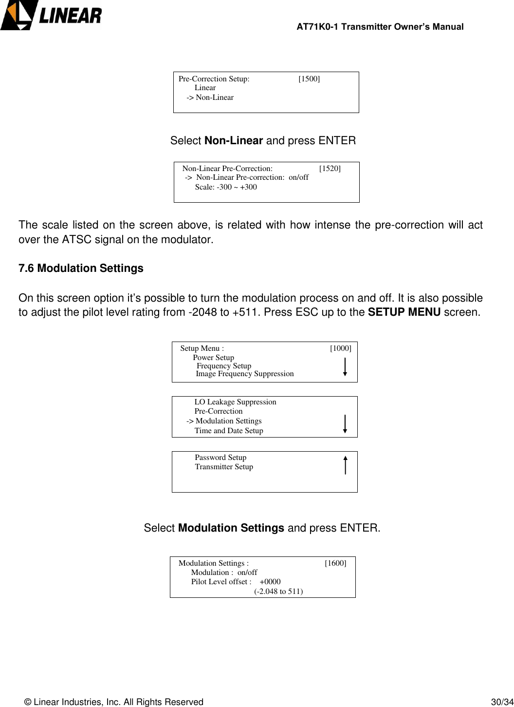                AT71K0-1 Transmitter Owner’s Manual   © Linear Industries, Inc. All Rights Reserved       30/34                Select Non-Linear and press ENTER      The scale listed on the screen above, is related with how intense the pre-correction will act over the ATSC signal on the modulator.   7.6 Modulation Settings  On this screen option it’s possible to turn the modulation process on and off. It is also possible to adjust the pilot level rating from -2048 to +511. Press ESC up to the SETUP MENU screen.                Select Modulation Settings and press ENTER.             Pre-Correction Setup:                        [1500]                     Linear            -&gt; Non-Linear                                    Non-Linear Pre-Correction:                       [1520]                -&gt;  Non-Linear Pre-correction:  on/off                Scale: -300 ~ +300                                    Setup Menu :                                [1000]                     Power Setup                                 Image Frequency Suppression       Frequency Setup          LO Leakage Suppression          Pre-Correction      -&gt; Modulation Settings          Time and Date Setup                                          Password Setup          Transmitter Setup                                   Modulation Settings :                           [1600]                     Modulation :  on/off                 Pilot Level offset :    +0000                                               (-2.048 to 511)                             