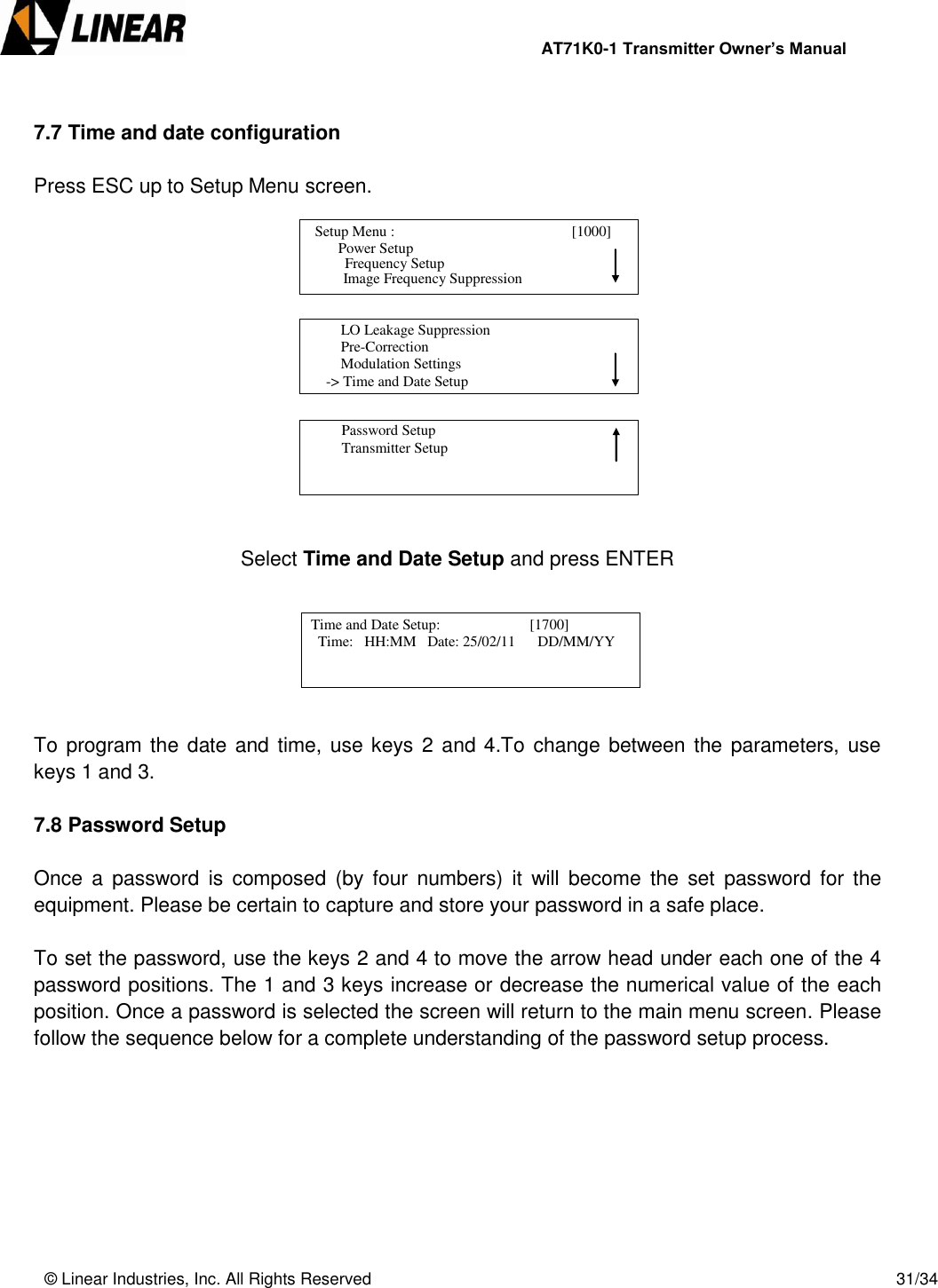                AT71K0-1 Transmitter Owner’s Manual   © Linear Industries, Inc. All Rights Reserved       31/34   7.7 Time and date configuration  Press ESC up to Setup Menu screen.              Select Time and Date Setup and press ENTER       To program the date and time, use keys 2  and 4.To change between the parameters, use keys 1 and 3.  7.8 Password Setup  Once  a  password  is  composed  (by  four  numbers)  it  will  become  the  set  password for the equipment. Please be certain to capture and store your password in a safe place.   To set the password, use the keys 2 and 4 to move the arrow head under each one of the 4 password positions. The 1 and 3 keys increase or decrease the numerical value of the each position. Once a password is selected the screen will return to the main menu screen. Please follow the sequence below for a complete understanding of the password setup process.           Setup Menu :                                      [1000]                     Power Setup                                 Image Frequency Suppression       Frequency Setup          LO Leakage Suppression          Pre-Correction          Modulation Settings      -&gt; Time and Date Setup                                          Password Setup          Transmitter Setup                                   Time and Date Setup:                        [1700]               Time:   HH:MM   Date: 25/02/11      DD/MM/YY                            