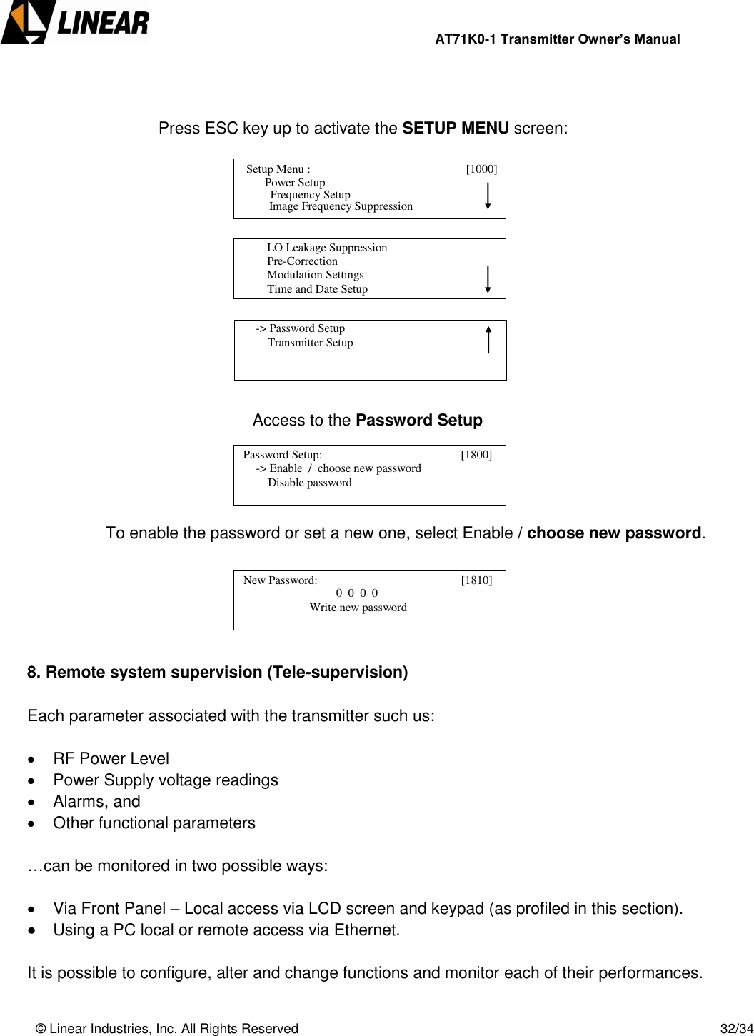                AT71K0-1 Transmitter Owner’s Manual   © Linear Industries, Inc. All Rights Reserved       32/34    Press ESC key up to activate the SETUP MENU screen:              Access to the Password Setup      To enable the password or set a new one, select Enable / choose new password.       8. Remote system supervision (Tele-supervision)  Each parameter associated with the transmitter such us:     RF Power Level   Power Supply voltage readings   Alarms, and   Other functional parameters   …can be monitored in two possible ways:     Via Front Panel – Local access via LCD screen and keypad (as profiled in this section).   Using a PC local or remote access via Ethernet.  It is possible to configure, alter and change functions and monitor each of their performances.    Setup Menu :                                [1000]                     Power Setup                                 Image Frequency Suppression       Frequency Setup          LO Leakage Suppression          Pre-Correction          Modulation Settings          Time and Date Setup                                      -&gt; Password Setup          Transmitter Setup                                   Password Setup:                                      [1800]                  -&gt; Enable  /  choose new password                 Disable password                                    New Password:                                      [1810]                                             0  0  0  0                               Write new password                                  