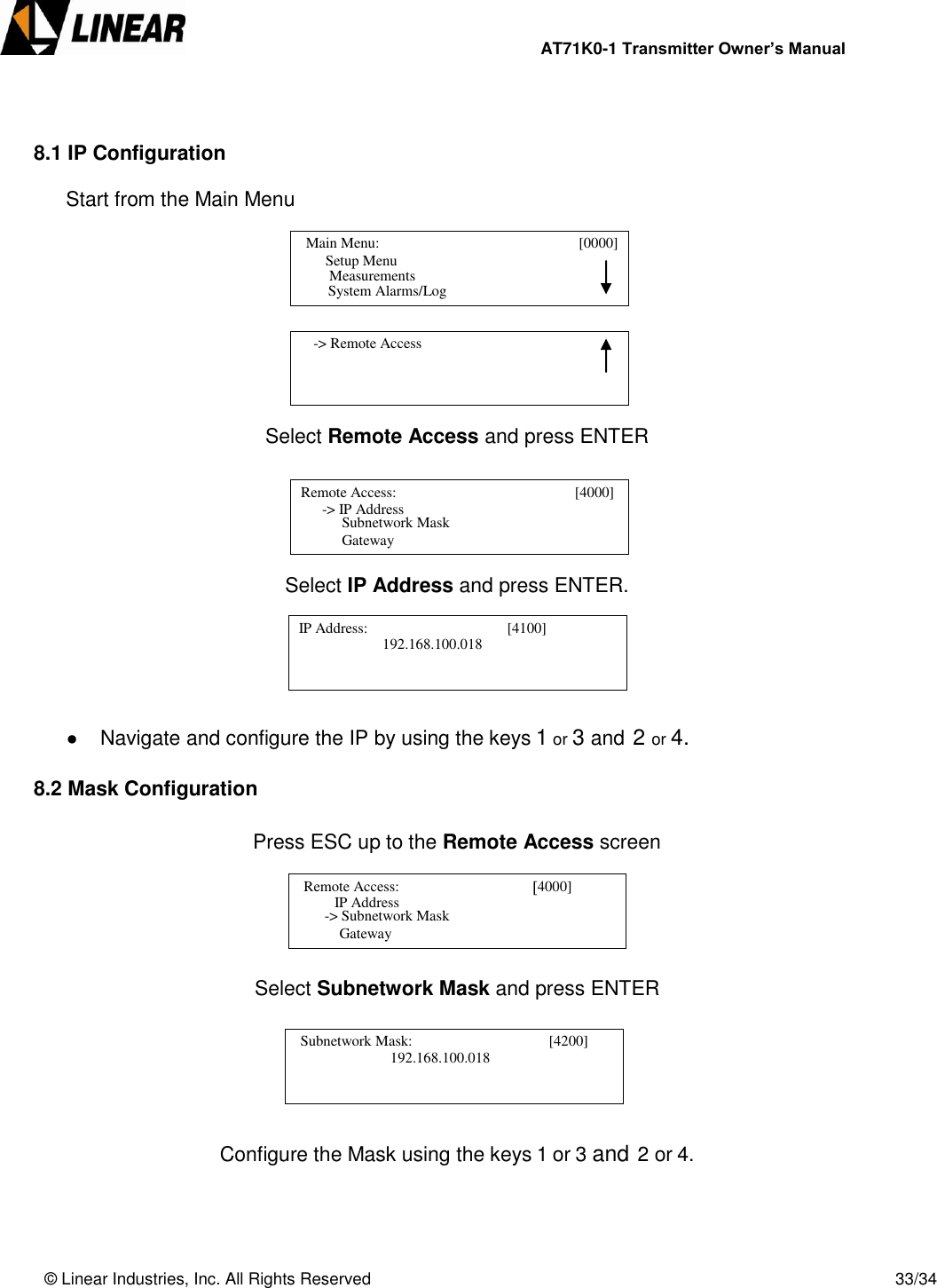                AT71K0-1 Transmitter Owner’s Manual   © Linear Industries, Inc. All Rights Reserved       33/34    8.1 IP Configuration  Start from the Main Menu         Select Remote Access and press ENTER      Select IP Address and press ENTER.       Navigate and configure the IP by using the keys 1 or 3 and 2 or 4.  8.2 Mask Configuration      Press ESC up to the Remote Access screen      Select Subnetwork Mask and press ENTER         Configure the Mask using the keys 1 or 3 and 2 or 4.      Main Menu:                                [0000]                    Setup Menu                                 System Alarms/Log     Measurements      -&gt; Remote Access                                   Remote Access:                                       [4000]                   -&gt; IP Address                                   Subnetwork Mask        Gateway   IP Address:                                      [4100]      192.168.100.018                                                Remote Access:                                     4000]                       IP Address                               -&gt; Subnetwork Mask        Gateway   Subnetwork Mask:                                     [4200]                  192.168.100.018                                              