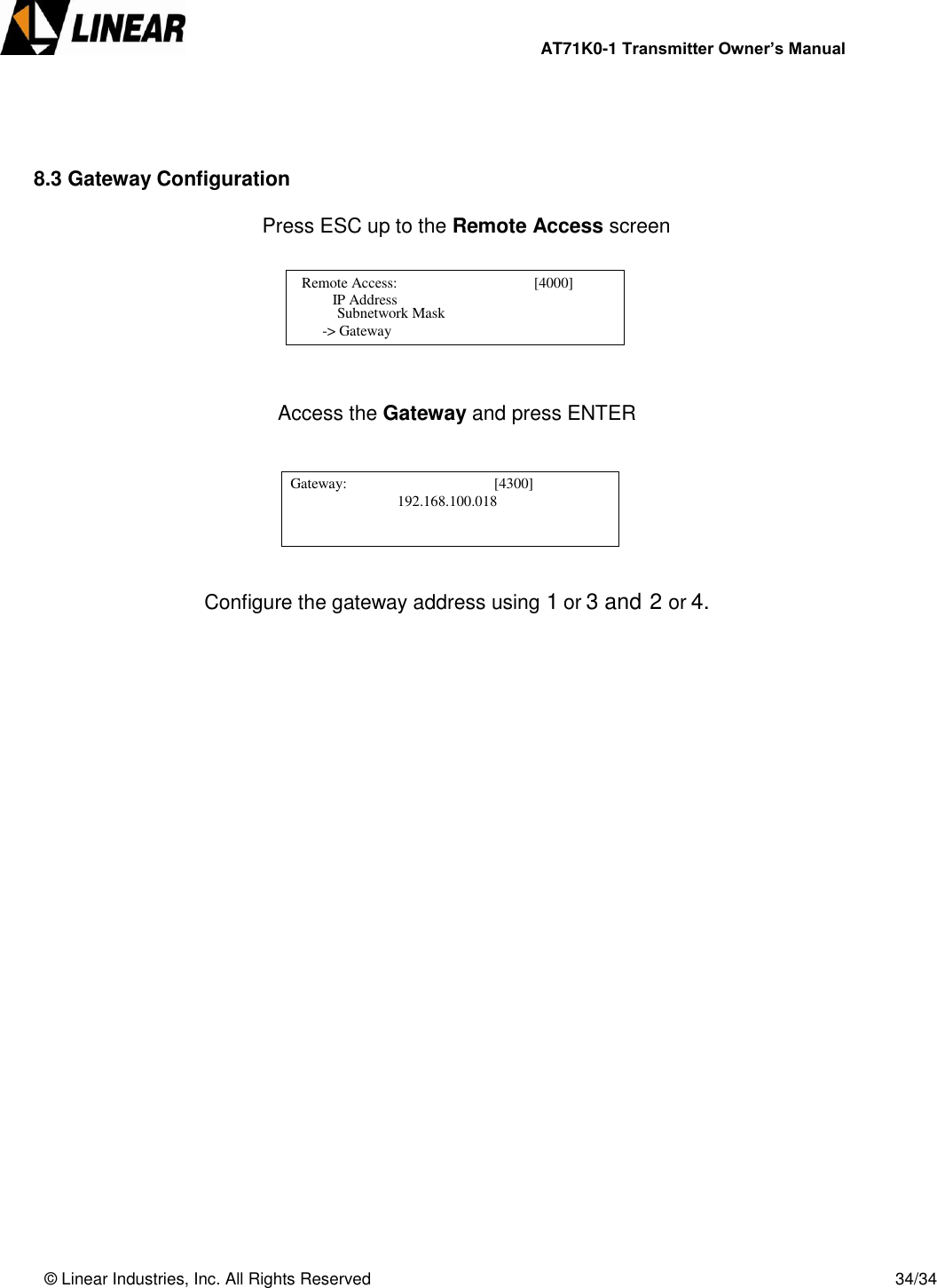                AT71K0-1 Transmitter Owner’s Manual   © Linear Industries, Inc. All Rights Reserved       34/34     8.3 Gateway Configuration               Press ESC up to the Remote Access screen        Access the Gateway and press ENTER        Configure the gateway address using 1 or 3 and 2 or 4.      Remote Access:                                     [4000]                       IP Address                                   Subnetwork Mask    -&gt; Gateway   Gateway:                                        [4300]                                                    [4300]            192.168.100.018                                              