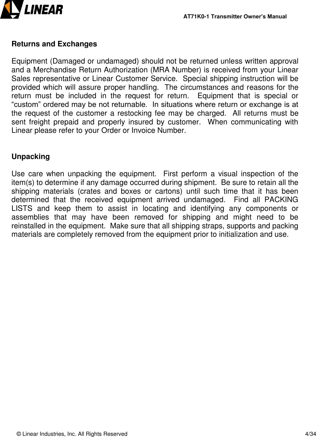                AT71K0-1 Transmitter Owner’s Manual   © Linear Industries, Inc. All Rights Reserved       4/34   Returns and Exchanges  Equipment (Damaged or undamaged) should not be returned unless written approval and a Merchandise Return Authorization (MRA Number) is received from your Linear Sales representative or Linear Customer Service.  Special shipping instruction will be provided which will assure proper handling.  The circumstances and reasons for the return  must  be  included  in  the  request  for  return.    Equipment  that  is  special  or “custom” ordered may be not returnable.  In situations where return or exchange is at the request of the customer a restocking fee may be charged.  All returns  must be sent  freight  prepaid  and  properly  insured  by  customer.    When  communicating  with Linear please refer to your Order or Invoice Number.   Unpacking  Use  care  when  unpacking  the  equipment.    First  perform  a  visual  inspection  of  the item(s) to determine if any damage occurred during shipment.  Be sure to retain all the shipping  materials  (crates  and  boxes  or  cartons)  until  such  time  that  it  has  been determined  that  the  received  equipment  arrived  undamaged.    Find  all  PACKING LISTS  and  keep  them  to  assist  in  locating  and  identifying  any  components  or assemblies  that  may  have  been  removed  for  shipping  and  might  need  to  be reinstalled in the equipment.  Make sure that all shipping straps, supports and packing materials are completely removed from the equipment prior to initialization and use.              