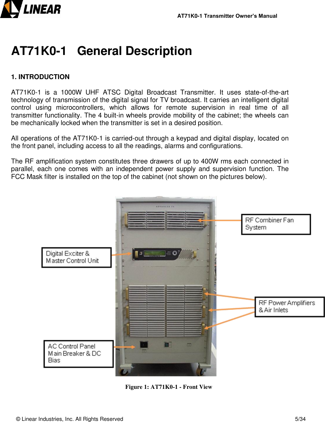                AT71K0-1 Transmitter Owner’s Manual   © Linear Industries, Inc. All Rights Reserved       5/34   AT71K0-1   General Description   1. INTRODUCTION  AT71K0-1  is  a  1000W  UHF  ATSC  Digital  Broadcast  Transmitter.  It  uses  state-of-the-art technology of transmission of the digital signal for TV broadcast. It carries an intelligent digital control  using  microcontrollers,  which  allows  for  remote  supervision  in  real  time  of  all transmitter functionality. The 4 built-in wheels provide mobility of the cabinet; the wheels can be mechanically locked when the transmitter is set in a desired position.  All operations of the AT71K0-1 is carried-out through a keypad and digital display, located on the front panel, including access to all the readings, alarms and configurations.   The RF amplification system constitutes three drawers of up to 400W rms each connected in parallel, each  one  comes  with  an independent power supply  and  supervision function. The FCC Mask filter is installed on the top of the cabinet (not shown on the pictures below).                     Figure 1: AT71K0-1 - Front View   