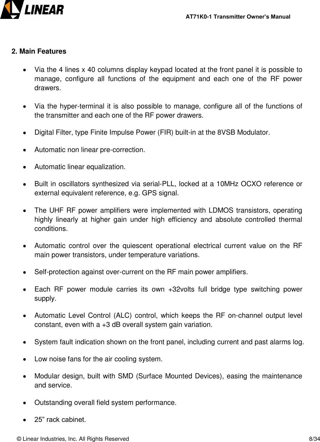                AT71K0-1 Transmitter Owner’s Manual   © Linear Industries, Inc. All Rights Reserved       8/34    2. Main Features    Via the 4 lines x 40 columns display keypad located at the front panel it is possible to manage,  configure  all  functions  of  the  equipment  and  each  one  of  the  RF  power drawers.   Via the hyper-terminal it is also possible to manage, configure all of the functions of the transmitter and each one of the RF power drawers.    Digital Filter, type Finite Impulse Power (FIR) built-in at the 8VSB Modulator.    Automatic non linear pre-correction.    Automatic linear equalization.    Built in oscillators synthesized via serial-PLL, locked at a 10MHz OCXO reference or external equivalent reference, e.g. GPS signal.    The UHF RF power amplifiers were implemented with LDMOS transistors, operating highly  linearly  at  higher  gain  under  high  efficiency  and  absolute  controlled  thermal conditions.    Automatic  control  over  the  quiescent  operational  electrical  current  value  on  the  RF main power transistors, under temperature variations.    Self-protection against over-current on the RF main power amplifiers.    Each  RF  power  module  carries  its  own  +32volts  full  bridge  type  switching  power supply.    Automatic Level Control  (ALC) control, which  keeps the  RF on-channel output  level constant, even with a +3 dB overall system gain variation.    System fault indication shown on the front panel, including current and past alarms log.    Low noise fans for the air cooling system.    Modular design, built with SMD (Surface Mounted Devices), easing the maintenance and service.    Outstanding overall field system performance.   25” rack cabinet. 