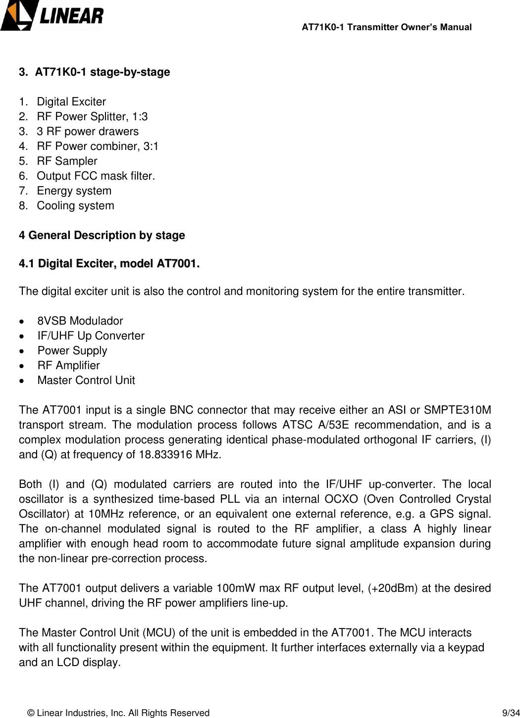                AT71K0-1 Transmitter Owner’s Manual   © Linear Industries, Inc. All Rights Reserved       9/34   3.  AT71K0-1 stage-by-stage  1.  Digital Exciter 2.  RF Power Splitter, 1:3 3.  3 RF power drawers 4.  RF Power combiner, 3:1 5.  RF Sampler 6.  Output FCC mask filter. 7.  Energy system 8.  Cooling system  4 General Description by stage  44..11  DDiiggiittaall  EExxcciitteerr,,  mmooddeell  AATT77000011..   The digital exciter unit is also the control and monitoring system for the entire transmitter.     8VSB Modulador   IF/UHF Up Converter   Power Supply   RF Amplifier   Master Control Unit  The AT7001 input is a single BNC connector that may receive either an ASI or SMPTE310M transport  stream.  The  modulation  process  follows  ATSC  A/53E  recommendation,  and  is  a complex modulation process generating identical phase-modulated orthogonal IF carriers, (I) and (Q) at frequency of 18.833916 MHz.  Both  (I)  and  (Q)  modulated  carriers  are  routed  into  the  IF/UHF  up-converter.  The  local oscillator  is  a  synthesized  time-based  PLL  via an  internal OCXO  (Oven  Controlled  Crystal Oscillator) at 10MHz reference, or an equivalent one external reference, e.g. a GPS signal. The  on-channel  modulated  signal  is  routed  to  the  RF  amplifier,  a  class  A  highly  linear amplifier with enough head room to accommodate future signal amplitude expansion during the non-linear pre-correction process.  The AT7001 output delivers a variable 100mW max RF output level, (+20dBm) at the desired UHF channel, driving the RF power amplifiers line-up.  The Master Control Unit (MCU) of the unit is embedded in the AT7001. The MCU interacts with all functionality present within the equipment. It further interfaces externally via a keypad and an LCD display.   