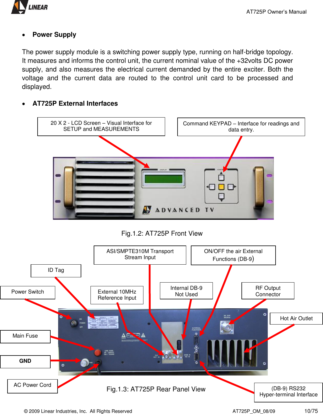                                                 AT725P Owner’s Manual    © 2009 Linear Industries, Inc.  All Rights Reserved                                                                          AT725P_OM_08/09                     10/75    Power Supply   The power supply module is a switching power supply type, running on half-bridge topology. It measures and informs the control unit, the current nominal value of the +32volts DC power supply, and also measures the electrical current demanded by the entire exciter. Both the voltage  and  the  current  data  are  routed  to  the  control  unit  card  to  be  processed  and displayed.    AT725P External Interfaces                                                                    Fig.1.2: AT725P Front View                                                                     Fig.1.3: AT725P Rear Panel View 20 X 2 - LCD Screen – Visual Interface for SETUP and MEASUREMENTS Power Switch Command KEYPAD – Interface for readings and data entry. ID Tag External 10MHz Reference Input GND Main Fuse ASI/SMPTE310M Transport Stream Input Internal DB-9      Not Used ON/OFF the air External Functions (DB-9) AC Power Cord RF Output Connector (DB-9) RS232                  Hyper-terminal Interface Hot Air Outlet 