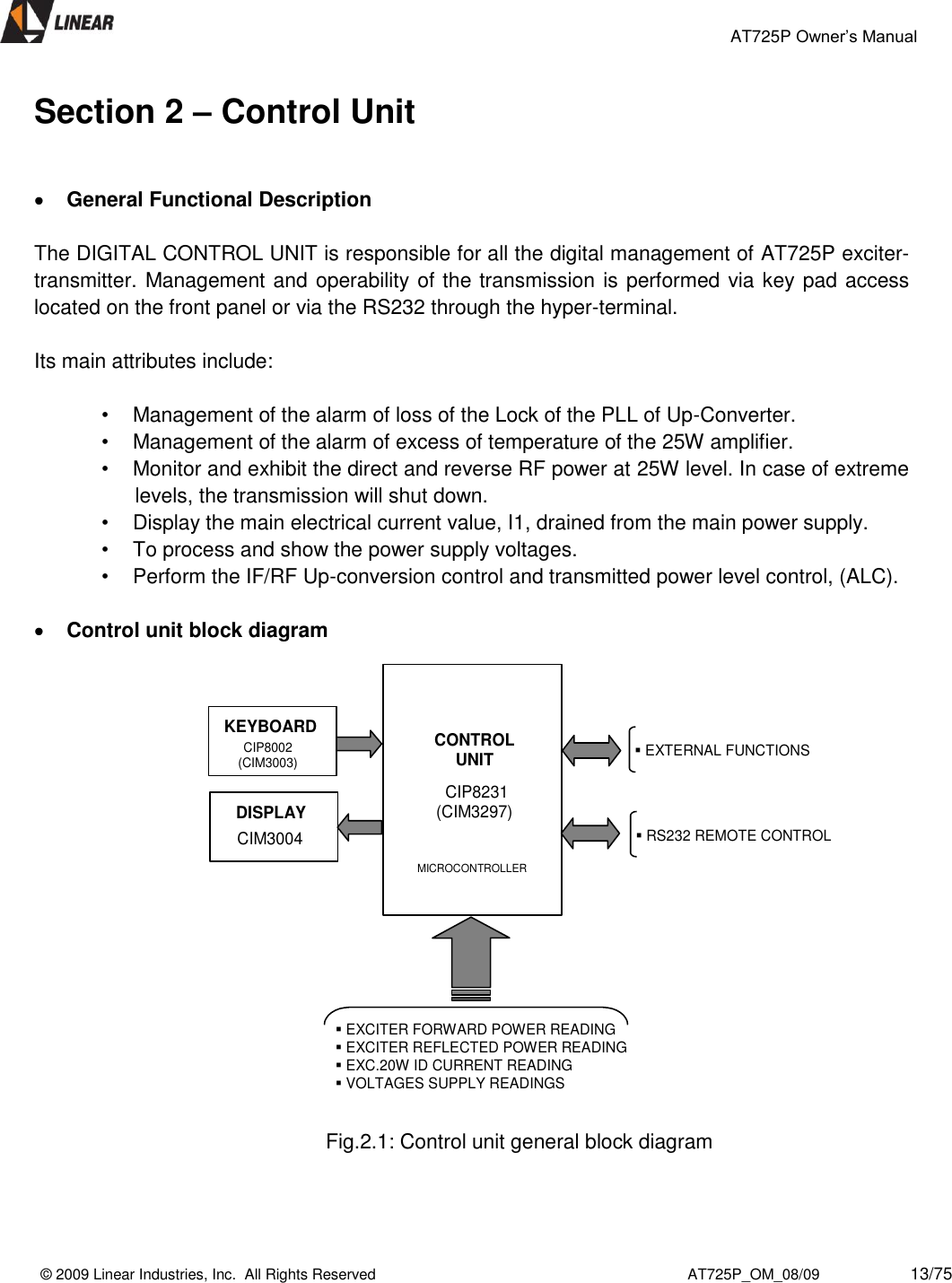                                                 AT725P Owner’s Manual    © 2009 Linear Industries, Inc.  All Rights Reserved                                                                          AT725P_OM_08/09                     13/75   Section 2 – Control Unit    General Functional Description  The DIGITAL CONTROL UNIT is responsible for all the digital management of AT725P exciter-transmitter. Management and operability of the transmission is performed via key pad access located on the front panel or via the RS232 through the hyper-terminal.   Its main attributes include:   •  Management of the alarm of loss of the Lock of the PLL of Up-Converter.  •  Management of the alarm of excess of temperature of the 25W amplifier.  •  Monitor and exhibit the direct and reverse RF power at 25W level. In case of extreme levels, the transmission will shut down. •  Display the main electrical current value, I1, drained from the main power supply.  •  To process and show the power supply voltages.  •  Perform the IF/RF Up-conversion control and transmitted power level control, (ALC).    Control unit block diagram                                                                      Fig.2.1: Control unit general block diagram    CONTROLUNITCIP8231(CIM3297)MICROCONTROLLERDISPLAYCIM3004KEYBOARDCIP8002(CIM3003)EXCITER FORWARD POWER READINGEXCITER REFLECTED POWER READINGEXC.20W ID CURRENT READINGVOLTAGES SUPPLY READINGSRS232 REMOTE CONTROLEXTERNAL FUNCTIONS