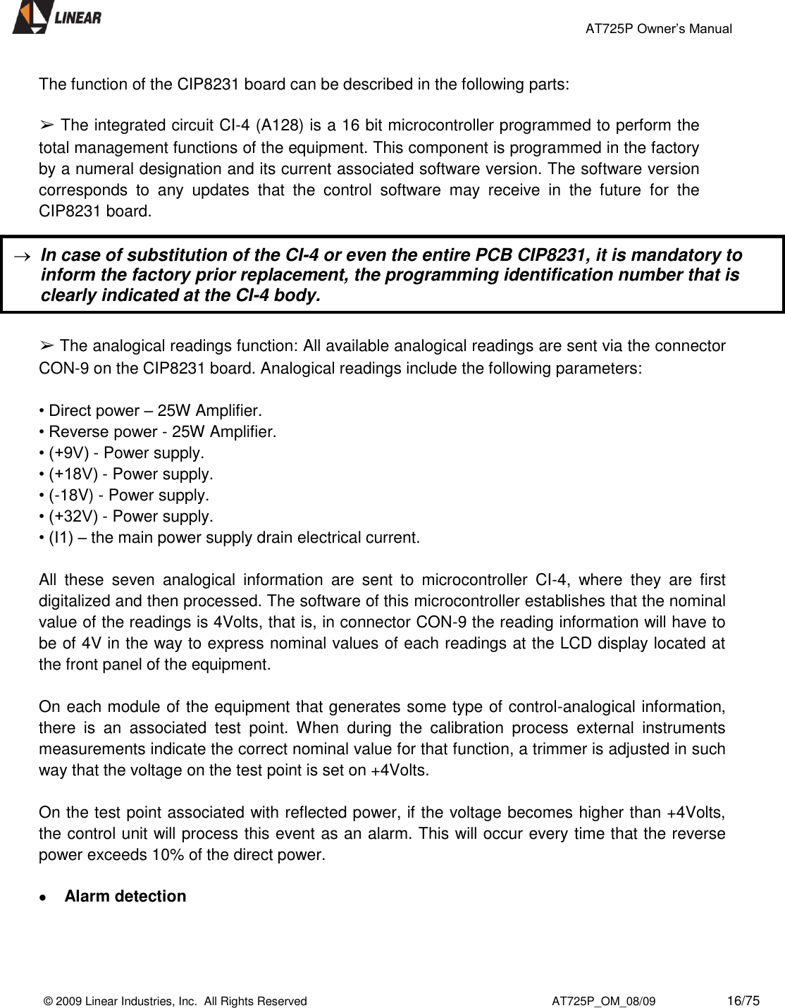                                                 AT725P Owner’s Manual    © 2009 Linear Industries, Inc.  All Rights Reserved                                                                          AT725P_OM_08/09                     16/75   The function of the CIP8231 board can be described in the following parts:   ➢ The integrated circuit CI-4 (A128) is a 16 bit microcontroller programmed to perform the total management functions of the equipment. This component is programmed in the factory by a numeral designation and its current associated software version. The software version corresponds  to  any  updates  that  the  control  software  may  receive  in  the  future  for  the CIP8231 board.   ➢ The analogical readings function: All available analogical readings are sent via the connector CON-9 on the CIP8231 board. Analogical readings include the following parameters:   • Direct power – 25W Amplifier. • Reverse power - 25W Amplifier.  • (+9V) - Power supply. • (+18V) - Power supply. • (-18V) - Power supply. • (+32V) - Power supply.  • (I1) – the main power supply drain electrical current.  All  these  seven  analogical  information  are  sent  to  microcontroller  CI-4,  where  they  are  first digitalized and then processed. The software of this microcontroller establishes that the nominal value of the readings is 4Volts, that is, in connector CON-9 the reading information will have to be of 4V in the way to express nominal values of each readings at the LCD display located at the front panel of the equipment.   On each module of the equipment that generates some type of control-analogical information, there  is  an  associated  test  point.  When  during  the  calibration  process  external  instruments measurements indicate the correct nominal value for that function, a trimmer is adjusted in such way that the voltage on the test point is set on +4Volts.   On the test point associated with reflected power, if the voltage becomes higher than +4Volts, the control unit will process this event as an alarm. This will occur every time that the reverse power exceeds 10% of the direct power.    Alarm detection   In case of substitution of the CI-4 or even the entire PCB CIP8231, it is mandatory to inform the factory prior replacement, the programming identification number that is clearly indicated at the CI-4 body. 