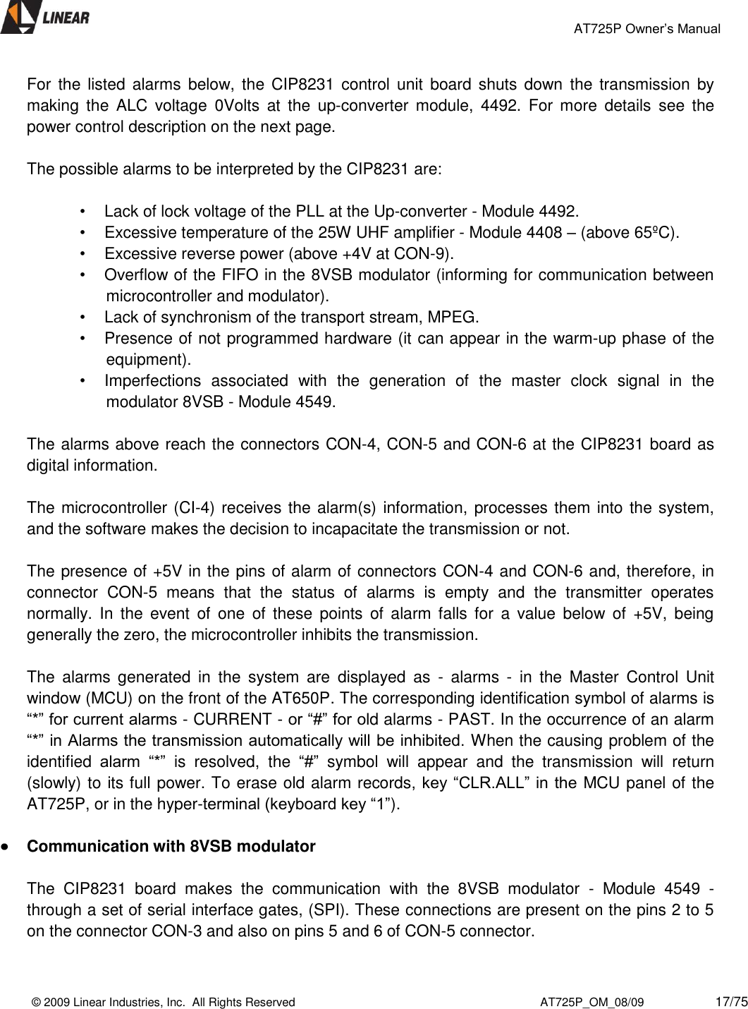                                                 AT725P Owner’s Manual    © 2009 Linear Industries, Inc.  All Rights Reserved                                                                          AT725P_OM_08/09                     17/75   For  the  listed  alarms  below,  the CIP8231 control  unit  board shuts down  the  transmission  by making  the  ALC  voltage  0Volts  at  the  up-converter  module,  4492.  For  more  details  see  the power control description on the next page.   The possible alarms to be interpreted by the CIP8231 are:  •  Lack of lock voltage of the PLL at the Up-converter - Module 4492.  •  Excessive temperature of the 25W UHF amplifier - Module 4408 – (above 65ºC). •  Excessive reverse power (above +4V at CON-9).  •  Overflow of the FIFO in the 8VSB modulator (informing for communication between microcontroller and modulator).  •  Lack of synchronism of the transport stream, MPEG.  •  Presence of not programmed hardware (it can appear in the warm-up phase of the equipment).  •  Imperfections  associated  with  the  generation  of  the  master  clock  signal  in  the modulator 8VSB - Module 4549.   The alarms above reach the connectors CON-4, CON-5 and CON-6 at the CIP8231 board as digital information.   The microcontroller (CI-4) receives the alarm(s) information, processes them into the system, and the software makes the decision to incapacitate the transmission or not.   The presence of +5V in the pins of alarm of connectors CON-4 and CON-6 and, therefore, in connector  CON-5  means  that  the  status  of  alarms  is  empty  and  the  transmitter  operates normally.  In  the  event  of  one  of  these  points  of  alarm  falls  for  a  value  below  of  +5V,  being generally the zero, the microcontroller inhibits the transmission.   The  alarms  generated  in  the  system  are  displayed  as  -  alarms  -  in  the  Master  Control  Unit window (MCU) on the front of the AT650P. The corresponding identification symbol of alarms is “*” for current alarms - CURRENT - or “#” for old alarms - PAST. In the occurrence of an alarm “*” in Alarms the transmission automatically will be inhibited. When the causing problem of the identified  alarm  “*”  is  resolved,  the  “#”  symbol  will  appear  and  the  transmission  will  return (slowly) to its full power. To erase old alarm records, key “CLR.ALL” in the  MCU panel of the AT725P, or in the hyper-terminal (keyboard key “1”).     Communication with 8VSB modulator  The  CIP8231  board  makes  the  communication  with  the  8VSB  modulator  -  Module  4549  - through a set of serial interface gates, (SPI). These connections are present on the pins 2 to 5 on the connector CON-3 and also on pins 5 and 6 of CON-5 connector.   