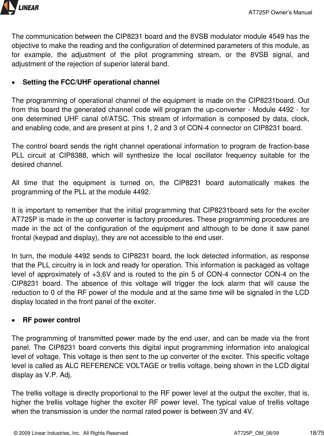                                                 AT725P Owner’s Manual    © 2009 Linear Industries, Inc.  All Rights Reserved                                                                          AT725P_OM_08/09                     18/75   The communication between the CIP8231 board and the 8VSB modulator module 4549 has the objective to make the reading and the configuration of determined parameters of this module, as for  example,  the  adjustment  of  the  pilot  programming  stream,  or  the  8VSB  signal,  and adjustment of the rejection of superior lateral band.   Setting the FCC/UHF operational channel  The programming of operational channel of the equipment is made on the CIP8231board. Out from this board the generated channel code will program the up-converter - Module 4492 - for one determined UHF canal of/ATSC. This  stream of  information is composed by data, clock, and enabling code, and are present at pins 1, 2 and 3 of CON-4 connector on CIP8231 board.   The control board sends the right channel operational information to program de fraction-base PLL  circuit  at  CIP8388,  which  will  synthesize  the  local  oscillator  frequency  suitable  for  the desired channel.    All  time  that  the  equipment  is  turned  on,  the  CIP8231  board  automatically  makes  the programming of the PLL at the module 4492.   It is important to remember that the initial programming that CIP8231board sets for the exciter AT725P is made in the up converter is factory procedures. These programming procedures are made in the act  of  the configuration  of the equipment  and although to be  done  it  saw panel frontal (keypad and display), they are not accessible to the end user.   In turn, the module 4492 sends to CIP8231 board, the lock detected information, as response that the PLL circuitry is in lock and ready for operation. This information is packaged as voltage level of approximately of +3,6V and is routed to the pin 5 of CON-4 connector CON-4 on the CIP8231  board.  The  absence  of  this  voltage  will  trigger  the  lock  alarm  that  will  cause  the reduction to 0 of the RF power of the module and at the same time will be signaled in the LCD display located in the front panel of the exciter.    RF power control   The programming of transmitted power made by the end user, and can be made via the front panel. The CIP8231 board converts this digital input programming information into analogical level of voltage. This voltage is then sent to the up converter of the exciter. This specific voltage level is called as ALC REFERENCE VOLTAGE or trellis voltage, being shown in the LCD digital display as V.P. Adj.   The trellis voltage is directly proportional to the RF power level at the output the exciter, that is, higher the trellis voltage higher the exciter RF power level. The typical value of trellis voltage when the transmission is under the normal rated power is between 3V and 4V.  