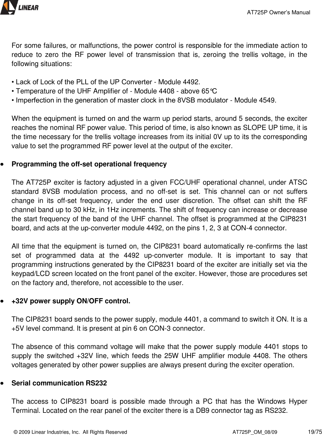                                                 AT725P Owner’s Manual    © 2009 Linear Industries, Inc.  All Rights Reserved                                                                          AT725P_OM_08/09                     19/75    For some failures, or malfunctions, the power control is responsible for the immediate action to reduce  to  zero  the  RF  power  level  of  transmission  that  is,  zeroing  the  trellis  voltage,  in  the following situations:   • Lack of Lock of the PLL of the UP Converter - Module 4492.  • Temperature of the UHF Amplifier of - Module 4408 - above 65°C  • Imperfection in the generation of master clock in the 8VSB modulator - Module 4549.   When the equipment is turned on and the warm up period starts, around 5 seconds, the exciter reaches the nominal RF power value. This period of time, is also known as SLOPE UP time, it is the time necessary for the trellis voltage increases from its initial 0V up to its the corresponding value to set the programmed RF power level at the output of the exciter.   Programming the off-set operational frequency  The AT725P exciter is factory adjusted in a given FCC/UHF operational channel, under ATSC standard  8VSB  modulation  process,  and  no  off-set  is  set.  This  channel  can  or  not  suffers change  in  its  off-set  frequency,  under  the  end  user  discretion.  The  offset  can  shift  the  RF channel band up to 30 kHz, in 1Hz increments. The shift of frequency can increase or decrease the start frequency of the band of the UHF channel. The offset is programmed at the CIP8231 board, and acts at the up-converter module 4492, on the pins 1, 2, 3 at CON-4 connector.  All time that the equipment is turned on, the CIP8231 board automatically re-confirms the last set  of  programmed  data  at  the  4492  up-converter  module.  It  is  important  to  say  that programming instructions generated by the CIP8231 board of the exciter are initially set via the keypad/LCD screen located on the front panel of the exciter. However, those are procedures set on the factory and, therefore, not accessible to the user.   +32V power supply ON/OFF control.  The CIP8231 board sends to the power supply, module 4401, a command to switch it ON. It is a +5V level command. It is present at pin 6 on CON-3 connector.  The absence of this command voltage will make that the power supply module 4401 stops to supply the switched +32V line, which feeds the 25W UHF amplifier module 4408. The others voltages generated by other power supplies are always present during the exciter operation.    Serial communication RS232   The  access  to  CIP8231  board  is  possible  made  through  a  PC  that  has  the  Windows  Hyper Terminal. Located on the rear panel of the exciter there is a DB9 connector tag as RS232. 