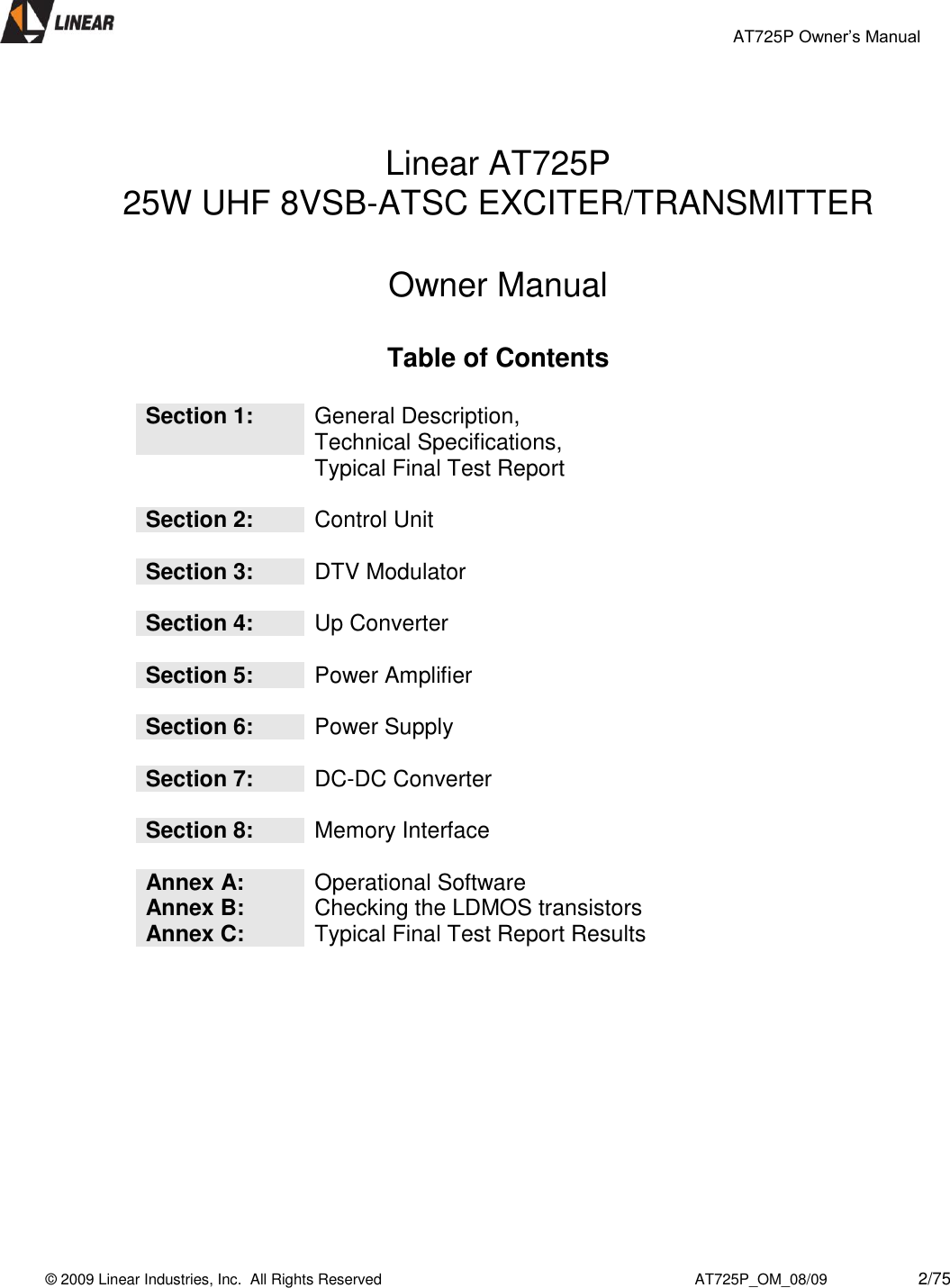                                                 AT725P Owner’s Manual    © 2009 Linear Industries, Inc.  All Rights Reserved                                                                          AT725P_OM_08/09                     2/75     Linear AT725P 25W UHF 8VSB-ATSC EXCITER/TRANSMITTER  Owner Manual  Table of Contents   Section 1: General Description,                        Technical Specifications,  Typical Final Test Report   Section 2: Control Unit   Section 3: DTV Modulator   Section 4: Up Converter   Section 5: Power Amplifier   Section 6: Power Supply   Section 7: DC-DC Converter   Section 8: Memory Interface  Annex A: Operational Software Annex B: Checking the LDMOS transistors Annex C: Typical Final Test Report Results          