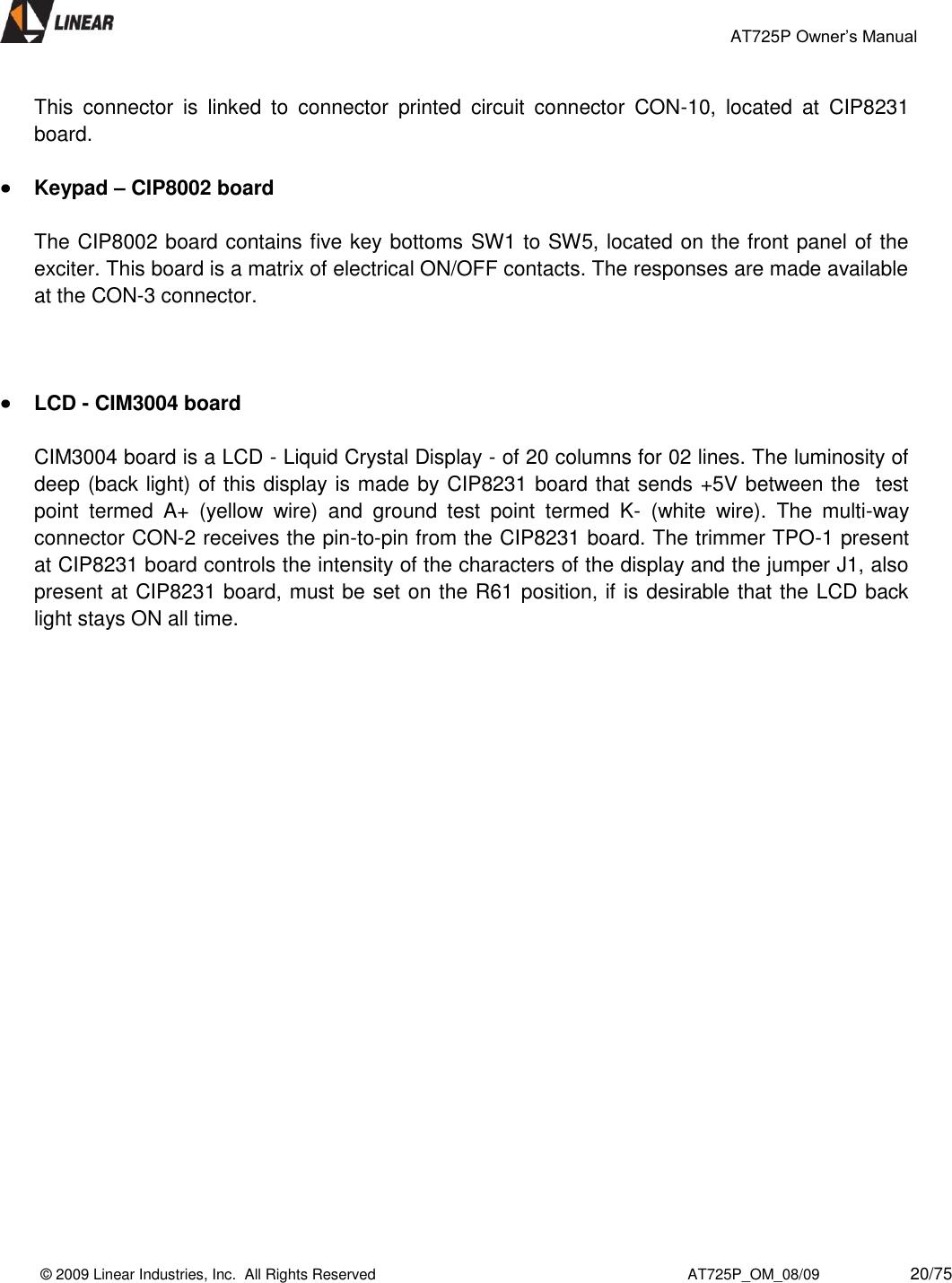                                                 AT725P Owner’s Manual    © 2009 Linear Industries, Inc.  All Rights Reserved                                                                          AT725P_OM_08/09                     20/75   This  connector  is  linked  to  connector  printed  circuit  connector  CON-10,  located  at  CIP8231 board.   Keypad – CIP8002 board   The CIP8002 board contains five key bottoms SW1 to SW5, located on the front panel of the exciter. This board is a matrix of electrical ON/OFF contacts. The responses are made available at the CON-3 connector.      LCD - CIM3004 board  CIM3004 board is a LCD - Liquid Crystal Display - of 20 columns for 02 lines. The luminosity of deep (back light) of this display is made by CIP8231 board that sends +5V between the  test point  termed  A+  (yellow  wire)  and  ground  test  point  termed  K-  (white  wire).  The  multi-way connector CON-2 receives the pin-to-pin from the CIP8231 board. The trimmer TPO-1 present at CIP8231 board controls the intensity of the characters of the display and the jumper J1, also present at CIP8231 board, must be set on the R61 position, if is desirable that the LCD back light stays ON all time.                          