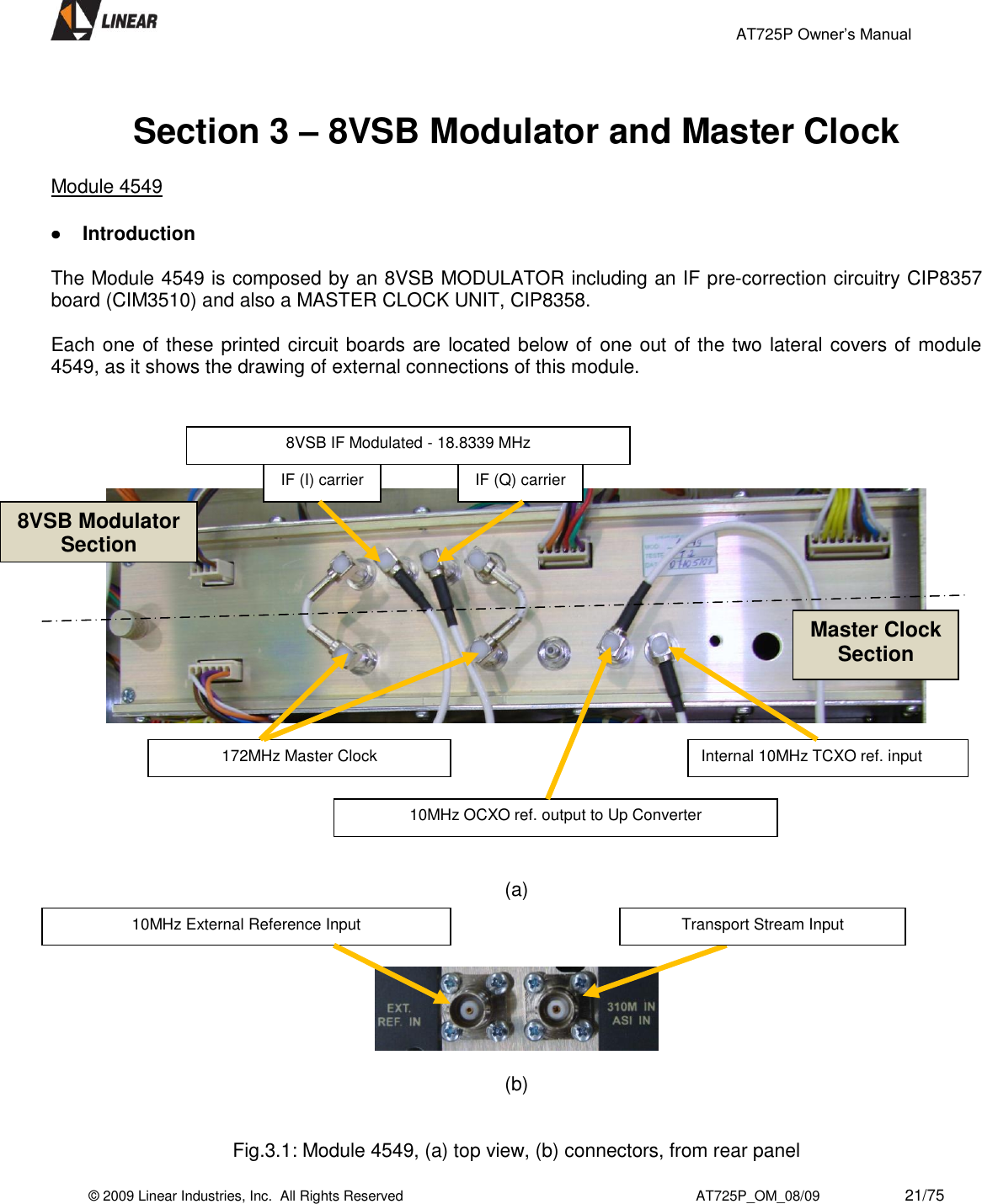                                                 AT725P Owner’s Manual    © 2009 Linear Industries, Inc.  All Rights Reserved                                                                          AT725P_OM_08/09                     21/75    Section 3 – 8VSB Modulator and Master Clock  Module 4549   Introduction  The Module 4549 is composed by an 8VSB MODULATOR including an IF pre-correction circuitry CIP8357 board (CIM3510) and also a MASTER CLOCK UNIT, CIP8358.  Each one of these printed circuit boards are located below of one out of the two lateral covers of module 4549, as it shows the drawing of external connections of this module.               (a)      (b)   Fig.3.1: Module 4549, (a) top view, (b) connectors, from rear panel Internal 10MHz TCXO ref. input 10MHz OCXO ref. output to Up Converter 172MHz Master Clock 8VSB IF Modulated - 18.8339 MHz  IF (I) carrier IF (Q) carrier 8VSB Modulator Section Master Clock Section Transport Stream Input 10MHz External Reference Input 