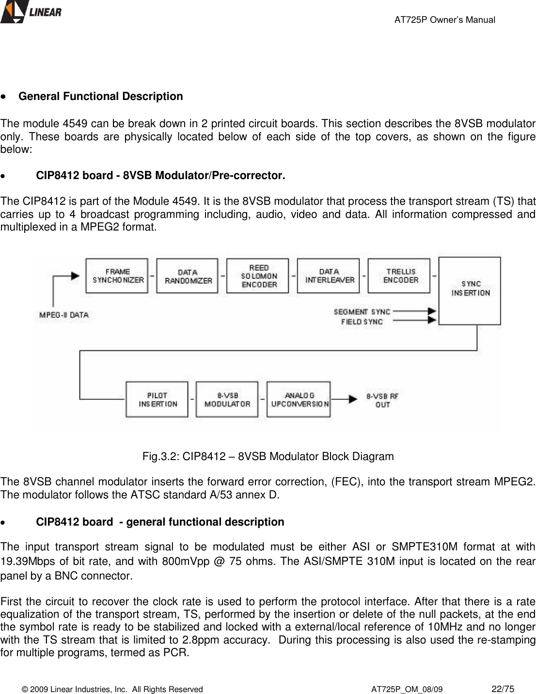                                                 AT725P Owner’s Manual    © 2009 Linear Industries, Inc.  All Rights Reserved                                                                          AT725P_OM_08/09                     22/75       General Functional Description  The module 4549 can be break down in 2 printed circuit boards. This section describes the 8VSB modulator only.  These  boards  are  physically  located  below  of  each  side  of  the  top  covers,  as  shown  on the  figure below:   CIP8412 board - 8VSB Modulator/Pre-corrector.  The CIP8412 is part of the Module 4549. It is the 8VSB modulator that process the transport stream (TS) that carries up to 4 broadcast programming including, audio, video  and  data.  All  information compressed and multiplexed in a MPEG2 format.    Fig.3.2: CIP8412 – 8VSB Modulator Block Diagram  The 8VSB channel modulator inserts the forward error correction, (FEC), into the transport stream MPEG2. The modulator follows the ATSC standard A/53 annex D.    CIP8412 board  - general functional description  The  input  transport  stream  signal  to  be  modulated  must  be  either  ASI  or  SMPTE310M  format  at  with 19.39Mbps of bit rate, and with 800mVpp @ 75 ohms. The ASI/SMPTE 310M input is located on the rear panel by a BNC connector.  First the circuit to recover the clock rate is used to perform the protocol interface. After that there is a rate equalization of the transport stream, TS, performed by the insertion or delete of the null packets, at the end the symbol rate is ready to be stabilized and locked with a external/local reference of 10MHz and no longer with the TS stream that is limited to 2.8ppm accuracy.  During this processing is also used the re-stamping for multiple programs, termed as PCR.  