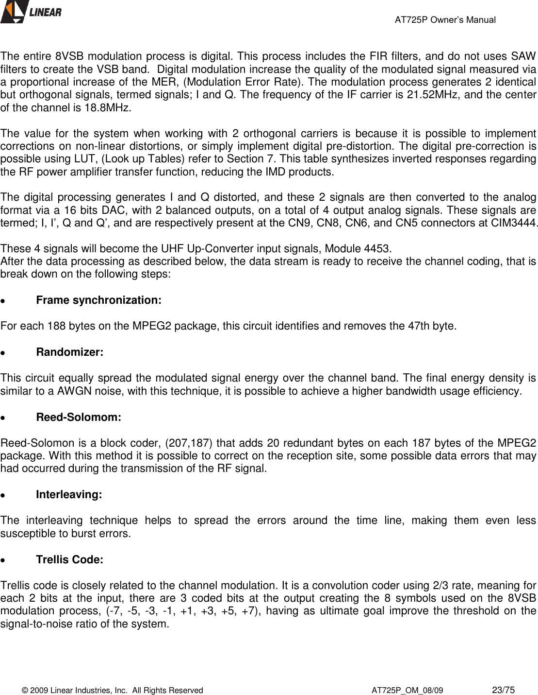                                                 AT725P Owner’s Manual    © 2009 Linear Industries, Inc.  All Rights Reserved                                                                          AT725P_OM_08/09                     23/75   The entire 8VSB modulation process is digital. This process includes the FIR filters, and do not uses SAW filters to create the VSB band.  Digital modulation increase the quality of the modulated signal measured via a proportional increase of the MER, (Modulation Error Rate). The modulation process generates 2 identical but orthogonal signals, termed signals; I and Q. The frequency of the IF carrier is 21.52MHz, and the center of the channel is 18.8MHz.  The  value for the  system  when working with 2  orthogonal  carriers is because it  is possible to implement corrections on non-linear distortions, or simply implement digital pre-distortion. The digital pre-correction is possible using LUT, (Look up Tables) refer to Section 7. This table synthesizes inverted responses regarding the RF power amplifier transfer function, reducing the IMD products.  The digital processing generates I and Q distorted, and these 2 signals are then converted to the analog format via a 16 bits DAC, with 2 balanced outputs, on a total of 4 output analog signals. These signals are termed; I, I’, Q and Q’, and are respectively present at the CN9, CN8, CN6, and CN5 connectors at CIM3444.   These 4 signals will become the UHF Up-Converter input signals, Module 4453. After the data processing as described below, the data stream is ready to receive the channel coding, that is break down on the following steps:   Frame synchronization:  For each 188 bytes on the MPEG2 package, this circuit identifies and removes the 47th byte.   Randomizer:  This circuit equally spread the modulated signal energy over the channel band. The final energy density is similar to a AWGN noise, with this technique, it is possible to achieve a higher bandwidth usage efficiency.   Reed-Solomom:  Reed-Solomon is a block coder, (207,187) that adds 20 redundant bytes on each 187 bytes of the MPEG2 package. With this method it is possible to correct on the reception site, some possible data errors that may had occurred during the transmission of the RF signal.   Interleaving:  The  interleaving  technique  helps  to  spread  the  errors  around  the  time  line,  making  them  even  less susceptible to burst errors.   Trellis Code:  Trellis code is closely related to the channel modulation. It is a convolution coder using 2/3 rate, meaning for each  2  bits  at  the  input,  there  are 3  coded  bits at  the  output creating  the  8  symbols  used  on the  8VSB modulation process, (-7,  -5, -3, -1, +1, +3, +5, +7), having as ultimate goal  improve the threshold on the signal-to-noise ratio of the system.    