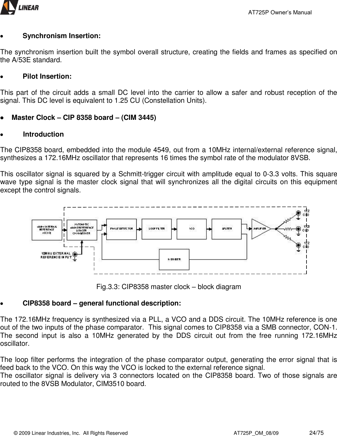                                                 AT725P Owner’s Manual    © 2009 Linear Industries, Inc.  All Rights Reserved                                                                          AT725P_OM_08/09                     24/75    Synchronism Insertion:  The synchronism insertion built the symbol overall structure, creating the fields and frames as specified on the A/53E standard.   Pilot Insertion:  This part of the circuit adds a small DC level into the carrier to allow a safer and robust reception of the signal. This DC level is equivalent to 1.25 CU (Constellation Units).   Master Clock – CIP 8358 board – (CIM 3445)   Introduction The CIP8358 board, embedded into the module 4549, out from a 10MHz internal/external reference signal, synthesizes a 172.16MHz oscillator that represents 16 times the symbol rate of the modulator 8VSB.   This oscillator signal is squared by a Schmitt-trigger circuit with amplitude equal to 0-3.3 volts. This square wave type signal is the master clock signal that will synchronizes all the digital circuits on this equipment except the control signals.                   Fig.3.3: CIP8358 master clock – block diagram   CIP8358 board – general functional description:  The 172.16MHz frequency is synthesized via a PLL, a VCO and a DDS circuit. The 10MHz reference is one out of the two inputs of the phase comparator.  This signal comes to CIP8358 via a SMB connector, CON-1. The  second  input  is  also  a  10MHz  generated  by  the  DDS  circuit  out  from  the  free  running  172.16MHz oscillator.   The loop filter performs the integration of the phase comparator output, generating the error signal that is feed back to the VCO. On this way the VCO is locked to the external reference signal. The oscillator signal is delivery via 3 connectors located on the CIP8358 board. Two of those signals are routed to the 8VSB Modulator, CIM3510 board.    