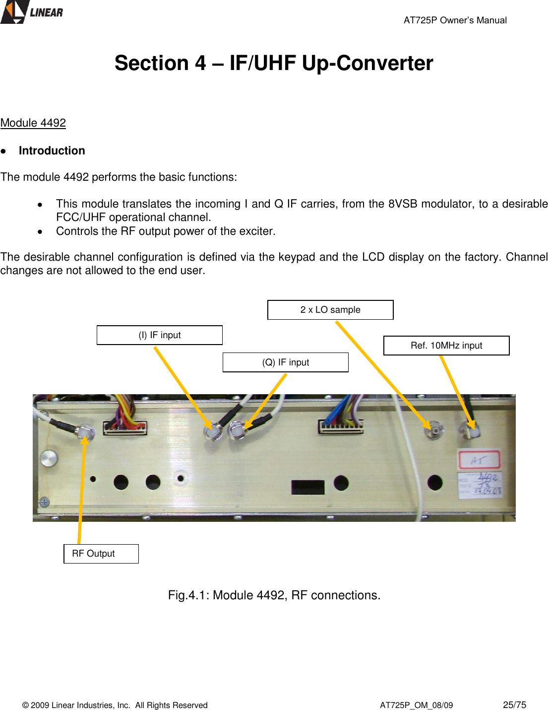                                                 AT725P Owner’s Manual    © 2009 Linear Industries, Inc.  All Rights Reserved                                                                          AT725P_OM_08/09                     25/75   Section 4 – IF/UHF Up-Converter    Module 4492     Introduction  The module 4492 performs the basic functions:    This module translates the incoming I and Q IF carries, from the 8VSB modulator, to a desirable FCC/UHF operational channel.   Controls the RF output power of the exciter.  The desirable channel configuration is defined via the keypad and the LCD display on the factory. Channel changes are not allowed to the end user.                 Fig.4.1: Module 4492, RF connections.         RF Output Ref. 10MHz input 2 x LO sample (Q) IF input (I) IF input 