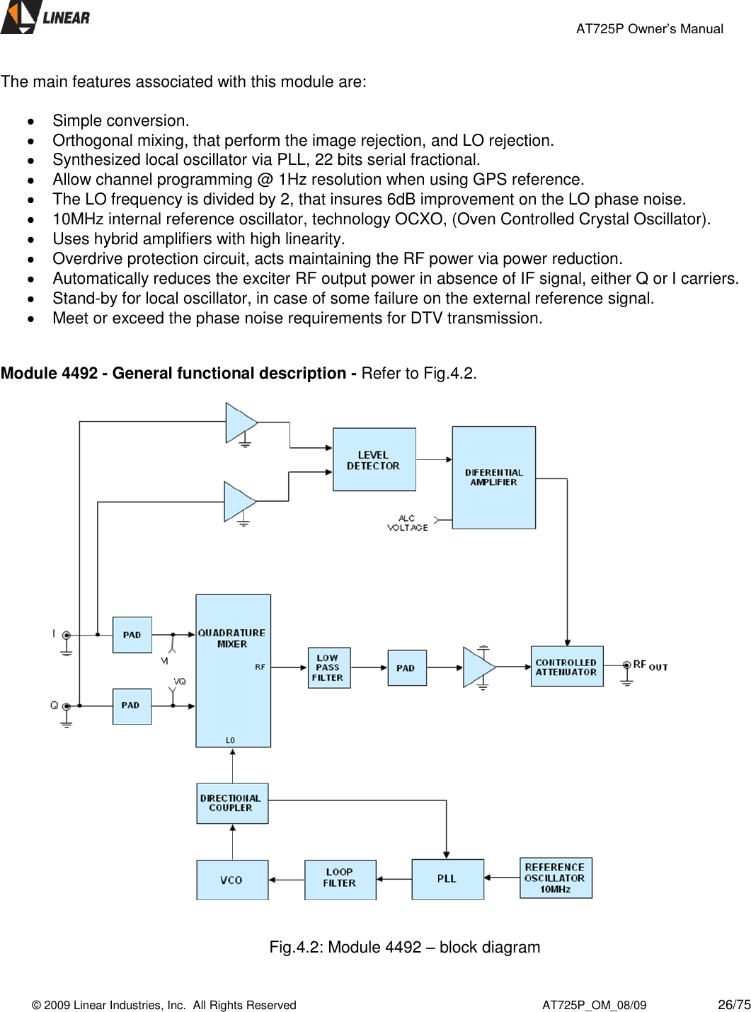                                                 AT725P Owner’s Manual    © 2009 Linear Industries, Inc.  All Rights Reserved                                                                          AT725P_OM_08/09                     26/75   The main features associated with this module are:    Simple conversion.  Orthogonal mixing, that perform the image rejection, and LO rejection.   Synthesized local oscillator via PLL, 22 bits serial fractional.   Allow channel programming @ 1Hz resolution when using GPS reference.   The LO frequency is divided by 2, that insures 6dB improvement on the LO phase noise.   10MHz internal reference oscillator, technology OCXO, (Oven Controlled Crystal Oscillator).    Uses hybrid amplifiers with high linearity.   Overdrive protection circuit, acts maintaining the RF power via power reduction.   Automatically reduces the exciter RF output power in absence of IF signal, either Q or I carriers.   Stand-by for local oscillator, in case of some failure on the external reference signal.    Meet or exceed the phase noise requirements for DTV transmission.   Module 4492 - General functional description - Refer to Fig.4.2.      Fig.4.2: Module 4492 – block diagram  