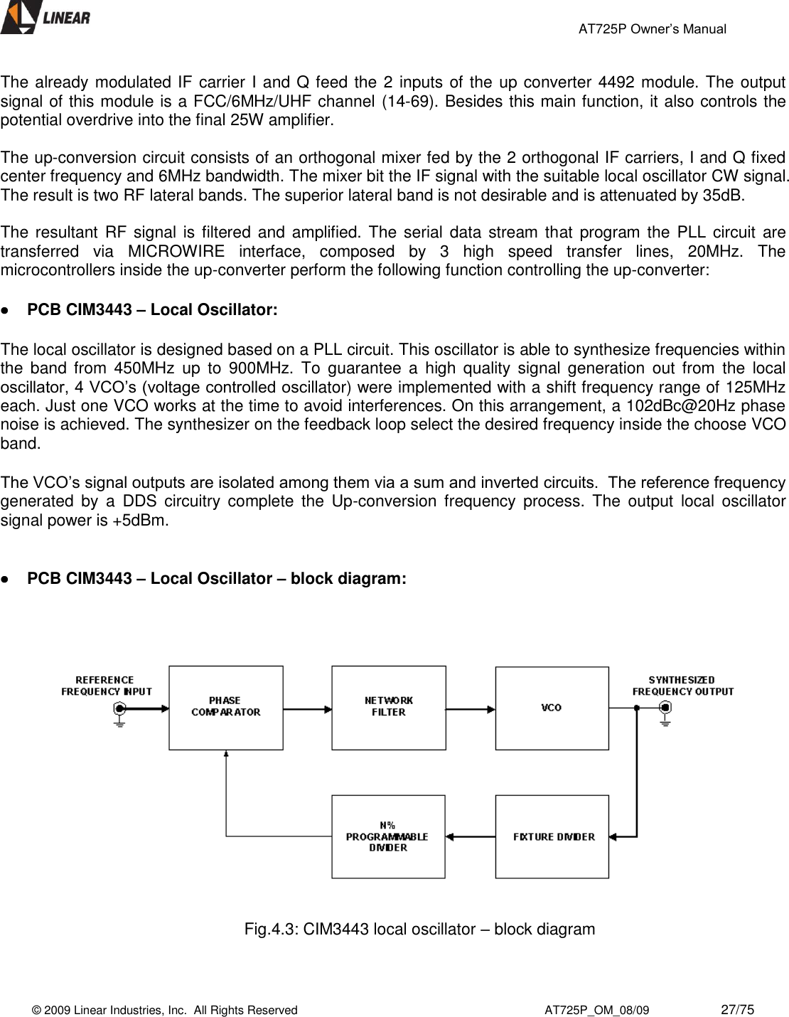                                                 AT725P Owner’s Manual    © 2009 Linear Industries, Inc.  All Rights Reserved                                                                          AT725P_OM_08/09                     27/75   The already modulated IF carrier I and Q feed the 2 inputs of the up converter 4492 module. The output signal of this module is a FCC/6MHz/UHF channel (14-69). Besides this main function, it also controls the potential overdrive into the final 25W amplifier.  The up-conversion circuit consists of an orthogonal mixer fed by the 2 orthogonal IF carriers, I and Q fixed center frequency and 6MHz bandwidth. The mixer bit the IF signal with the suitable local oscillator CW signal. The result is two RF lateral bands. The superior lateral band is not desirable and is attenuated by 35dB.  The resultant RF signal  is filtered and amplified. The serial data stream  that  program the  PLL  circuit  are transferred  via  MICROWIRE  interface,  composed  by  3  high  speed  transfer  lines,  20MHz.  The microcontrollers inside the up-converter perform the following function controlling the up-converter:   PCB CIM3443 – Local Oscillator: The local oscillator is designed based on a PLL circuit. This oscillator is able to synthesize frequencies within the  band  from  450MHz  up  to  900MHz.  To  guarantee  a  high quality  signal  generation  out  from  the  local oscillator, 4 VCO’s (voltage controlled oscillator) were implemented with a shift frequency range of 125MHz each. Just one VCO works at the time to avoid interferences. On this arrangement, a 102dBc@20Hz phase noise is achieved. The synthesizer on the feedback loop select the desired frequency inside the choose VCO band.  The VCO’s signal outputs are isolated among them via a sum and inverted circuits.  The reference frequency generated  by  a  DDS  circuitry  complete  the  Up-conversion  frequency  process.  The  output  local  oscillator signal power is +5dBm.    PCB CIM3443 – Local Oscillator – block diagram:      Fig.4.3: CIM3443 local oscillator – block diagram   