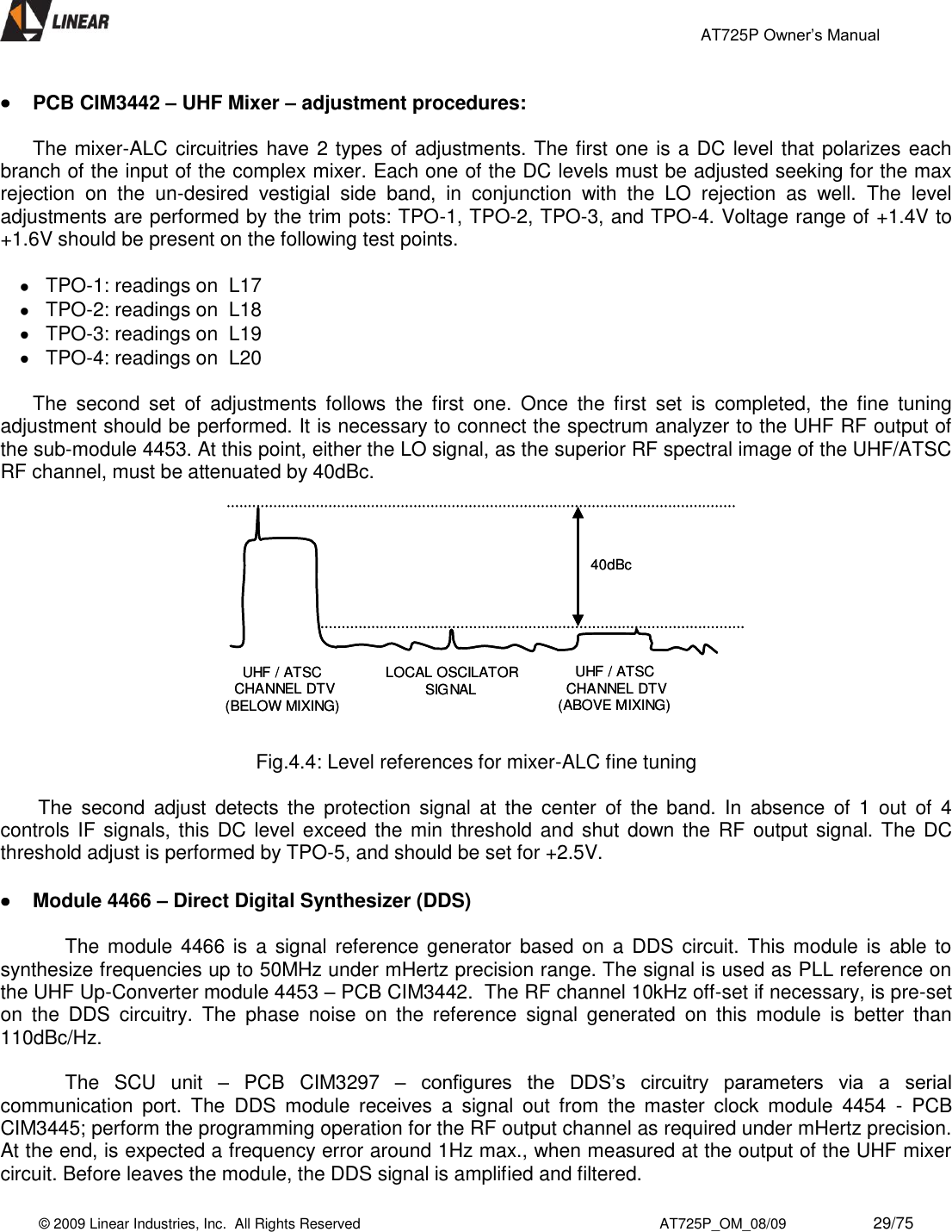                                                 AT725P Owner’s Manual    © 2009 Linear Industries, Inc.  All Rights Reserved                                                                          AT725P_OM_08/09                     29/75    PCB CIM3442 – UHF Mixer – adjustment procedures:  The mixer-ALC circuitries have 2 types of adjustments. The first one is a DC level that polarizes each branch of the input of the complex mixer. Each one of the DC levels must be adjusted seeking for the max rejection  on  the  un-desired  vestigial  side  band,  in  conjunction  with  the  LO  rejection  as  well.  The  level adjustments are performed by the trim pots: TPO-1, TPO-2, TPO-3, and TPO-4. Voltage range of +1.4V to +1.6V should be present on the following test points.    TPO-1: readings on  L17   TPO-2: readings on  L18   TPO-3: readings on  L19   TPO-4: readings on  L20  The  second  set  of  adjustments  follows  the  first  one.  Once  the  first  set  is  completed,  the  fine  tuning adjustment should be performed. It is necessary to connect the spectrum analyzer to the UHF RF output of the sub-module 4453. At this point, either the LO signal, as the superior RF spectral image of the UHF/ATSC RF channel, must be attenuated by 40dBc.  40dBcUHF / ATSC CHANNEL DTV(BELOW MIXING) LOCAL OSCILATORSIGNALUHF / ATSC CHANNEL DTV(ABOVE MIXING) 40dBcUHF / ATSC CHANNEL DTV(BELOW MIXING) LOCAL OSCILATORSIGNALUHF / ATSC CHANNEL DTV(ABOVE MIXING)   Fig.4.4: Level references for mixer-ALC fine tuning   The  second  adjust  detects  the  protection  signal  at  the  center  of  the  band.  In  absence  of 1  out  of  4 controls IF signals, this DC level exceed the min threshold and shut down the  RF output signal. The DC threshold adjust is performed by TPO-5, and should be set for +2.5V.   Module 4466 – Direct Digital Synthesizer (DDS)  The module 4466 is  a signal  reference generator  based on  a DDS circuit. This  module  is  able to synthesize frequencies up to 50MHz under mHertz precision range. The signal is used as PLL reference on the UHF Up-Converter module 4453 – PCB CIM3442.  The RF channel 10kHz off-set if necessary, is pre-set on  the  DDS  circuitry.  The  phase  noise  on  the  reference  signal  generated  on  this  module  is  better  than 110dBc/Hz.  The  SCU  unit  –  PCB  CIM3297  – configures  the  DDS’s  circuitry  parameters  via  a  serial communication  port.  The  DDS  module  receives  a  signal  out  from  the  master  clock  module  4454  -  PCB CIM3445; perform the programming operation for the RF output channel as required under mHertz precision. At the end, is expected a frequency error around 1Hz max., when measured at the output of the UHF mixer circuit. Before leaves the module, the DDS signal is amplified and filtered. 