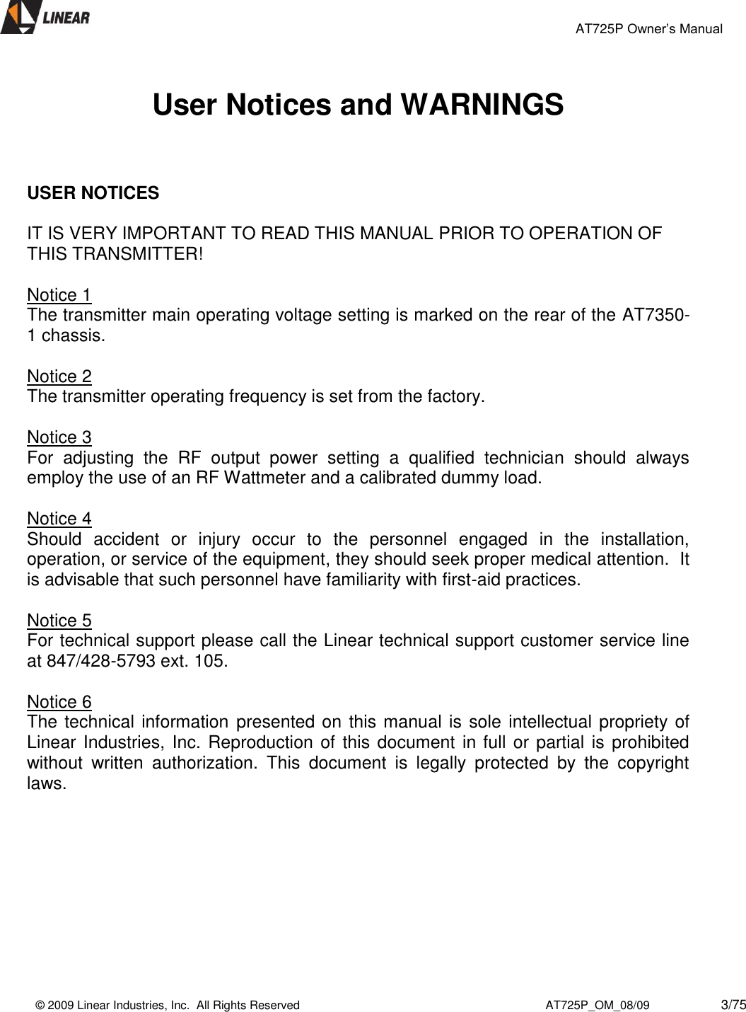                                                 AT725P Owner’s Manual    © 2009 Linear Industries, Inc.  All Rights Reserved                                                                          AT725P_OM_08/09                     3/75    User Notices and WARNINGS    USER NOTICES   IT IS VERY IMPORTANT TO READ THIS MANUAL PRIOR TO OPERATION OF THIS TRANSMITTER!  Notice 1 The transmitter main operating voltage setting is marked on the rear of the AT7350-1 chassis.   Notice 2 The transmitter operating frequency is set from the factory.  Notice 3 For  adjusting  the  RF  output  power  setting  a  qualified  technician  should  always employ the use of an RF Wattmeter and a calibrated dummy load.  Notice 4 Should  accident  or  injury  occur  to  the  personnel  engaged  in  the  installation, operation, or service of the equipment, they should seek proper medical attention.  It is advisable that such personnel have familiarity with first-aid practices.     Notice 5 For technical support please call the Linear technical support customer service line at 847/428-5793 ext. 105.  Notice 6 The technical information  presented on this manual is sole intellectual propriety of Linear Industries, Inc. Reproduction of this document in full or partial is  prohibited without  written  authorization.  This  document  is  legally  protected  by  the  copyright laws.          