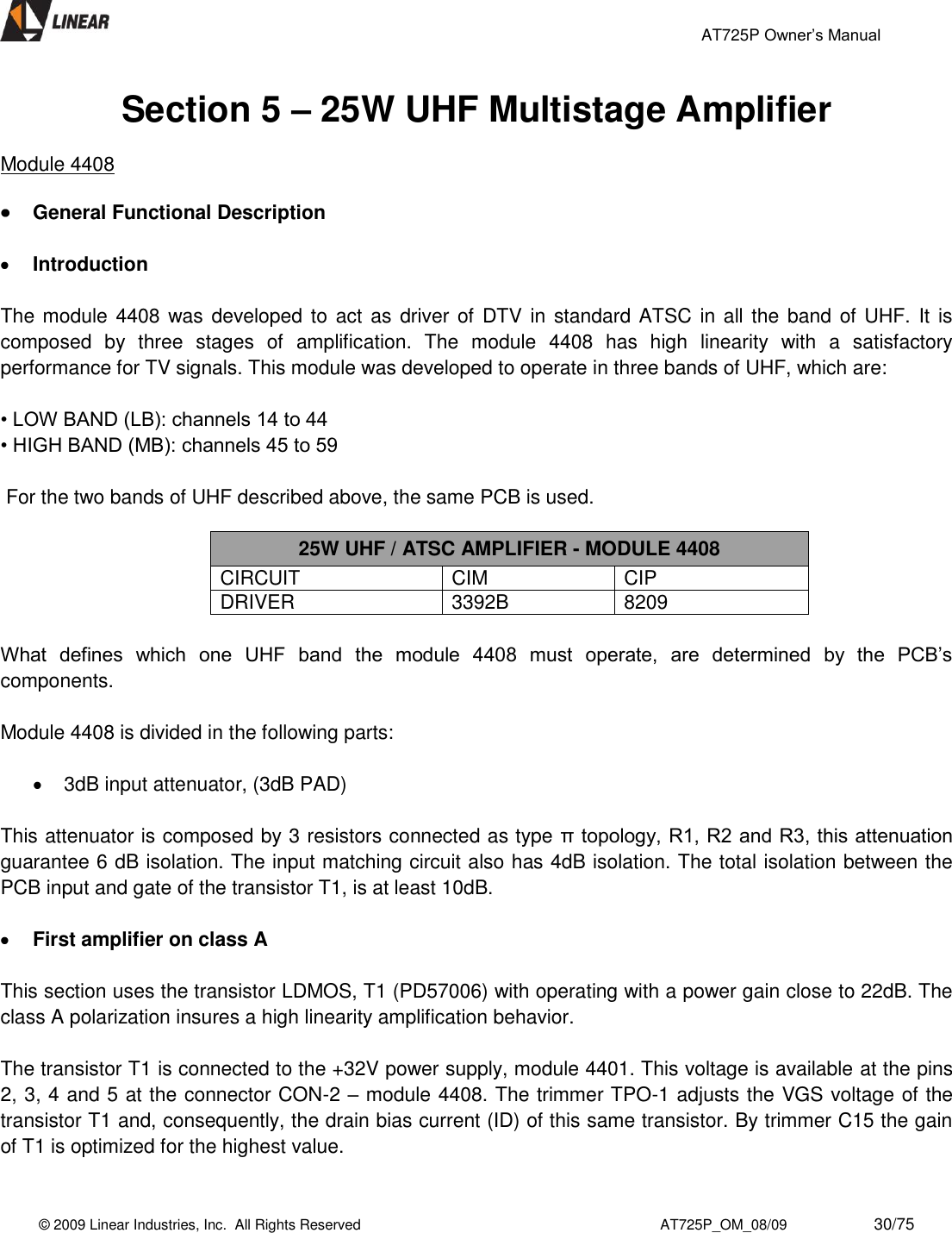                                                 AT725P Owner’s Manual    © 2009 Linear Industries, Inc.  All Rights Reserved                                                                          AT725P_OM_08/09                     30/75   Section 5 – 25W UHF Multistage Amplifier  Module 4408   General Functional Description   Introduction  The module  4408 was developed to act as driver of  DTV in standard ATSC in all the band of UHF.  It is composed  by  three  stages  of  amplification.  The  module  4408  has  high  linearity  with  a  satisfactory performance for TV signals. This module was developed to operate in three bands of UHF, which are:   • LOW BAND (LB): channels 14 to 44  • HIGH BAND (MB): channels 45 to 59    For the two bands of UHF described above, the same PCB is used.   25W UHF / ATSC AMPLIFIER - MODULE 4408 CIRCUIT CIM CIP DRIVER 3392B 8209  What  defines  which  one  UHF  band  the  module  4408  must  operate,  are  determined  by  the  PCB’s components.   Module 4408 is divided in the following parts:    3dB input attenuator, (3dB PAD)  This attenuator is composed by 3 resistors connected as type π topology, R1, R2 and R3, this attenuation guarantee 6 dB isolation. The input matching circuit also has 4dB isolation. The total isolation between the PCB input and gate of the transistor T1, is at least 10dB.   First amplifier on class A  This section uses the transistor LDMOS, T1 (PD57006) with operating with a power gain close to 22dB. The class A polarization insures a high linearity amplification behavior.  The transistor T1 is connected to the +32V power supply, module 4401. This voltage is available at the pins 2, 3, 4 and 5 at the connector CON-2 – module 4408. The trimmer TPO-1 adjusts the VGS voltage of the transistor T1 and, consequently, the drain bias current (ID) of this same transistor. By trimmer C15 the gain of T1 is optimized for the highest value.  